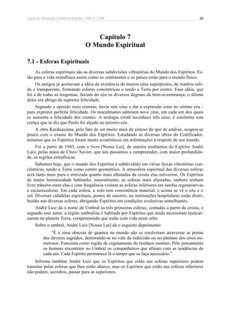Curso de Introdução à Doutrina Espírita – IDE-JF / FEB 
26 
Capítulo 7 
O Mundo Espiritual 
7.1 - Esferas Espirituais 
As esferas espirituais são as diversas subdivisões vibratórias do Mundo dos Espíritos. Es-tão 
para a vida extrafísica assim como os continentes e os países estão para o mundo físico. 
Os antigos já aceitavam a idéia da existência de muitos céus superpostos, de matéria sóli-da 
e transparente, formando esferas concêntricas e tendo a Terra por centro. Essa idéia, que 
foi a de todas as teogonias, faziam do céu os diversos degraus da bem-aventurança; o último 
deles era abrigo da suprema felicidade. 
Segundo a opinião mais comum, havia sete céus e daí a expressão estar no sétimo céu - 
para exprimir perfeita felicidade. Os muçulmanos admitem nove céus, em cada um dos quais 
se aumenta a felicidade dos crentes. A teologia cristã reconhece três céus; é conforme esta 
crença que se diz que Paulo foi alçado ao terceiro céu. 
A obra Kardequiana, pelo fato de ser muito mais de síntese do que de análise, ocupou-se 
pouco com o exame do Mundo dos Espíritos. Estudando as diversas obras do Codificador, 
notamos que os Espíritos foram muito econômicos em informações à respeito de seu mundo. 
Foi a partir de 1943, com o livro [Nosso Lar], de autoria mediúnica do Espírito André 
Luiz, pelas mãos de Chico Xavier, que nós passamos a compreender, com maior profundida-de, 
as regiões extrafísicas. 
Sabemos hoje, que o mundo dos Espíritos é subdividido em várias faixas vibratórias con-cêntricas, 
tendo a Terra como centro geométrico. A atmosfera espiritual das diversas esferas 
será tanto mais pura e eterizada quanto mais afastadas da crosta elas estiverem. Os Espíritos 
de maior luminosidade habitarão, naturalmente, as esferas mais afastadas, embora tenham 
livre trânsito entre elas e com freqüência visitem as esferas inferiores em tarefas regenerativas 
e esclarecedoras. Em cada esfera, o solo tem consistência material, e acima se vê o céu e o 
sol. Diversas cidadelas espirituais, postos de socorro, ou instituições hospitalares estão distri-buídas 
nas diversas esferas, abrigando Espíritos em condições evolutivas semelhantes. 
André Luiz dá o nome de Umbral às três primeiras esferas, contadas a partir da crosta, e 
segundo este autor, a região umbralina é habitada por Espíritos que ainda necessitam reencar-narem 
no planeta Terra, comprometido que estão com vida neste orbe. 
Sobre o umbral, André Luiz [Nosso Lar] dá o seguinte depoimento: 
“É a zona obscura de quantos no mundo não se resolveram atravessar as portas 
dos deveres sagrados, demorando-se no vale da indecisão ou no pântano dos erros nu-merosos. 
Funciona como região de esgotamento de resíduos mentais. Pelo pensamento 
os homens encontram no Umbral os companheiros que afinam com as tendências de 
cada um. Cada Espírito permanece lá o tempo que se faça necessário.” 
Informa também André Luiz que os Espíritos que estão nas esferas superiores podem 
transitar pelas esferas que lhes estão abaixo, mas os Espíritos que estão nas esferas inferiores 
não podem, sozinhos, passar para as superiores. 
 