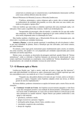 Curso de Introdução à Doutrina Espírita – IDE-JF / FEB 
28 
conservam os costumes que os caracterizavam e é profundamente interessante verificar 
como essas colônias diferem umas das outras.” 
Manoel Philomeno de Miranda [Loucura e Obsessão] lembra-nos: 
“Católicos, protestantes e outros religiosos após a morte, não se tornam espíritas 
ou conhecedores da realidade ultra-tumular; ao revés, dão curso aos seus credos, reu-nindo- 
se em grupos e igrejas afins.” 
Cabe-nos lembrar que nem todas as cidadelas espirituais têm uma orientação sadia, vol-tada 
para o bem e para o equilíbrio das criaturas. André Luiz [Libertação] diz: 
“Incapacitados de prosseguir, além do túmulo, a caminho do Céu que não soube-ram 
conquistar, os filhos do desespero organizam-se em vastas colônias de ódio e mi-séria 
moral, disputando entre si a dominação da Terra.” 
Mas lembra também o benfeitor que, a Misericórdia Divina não os desampara pois, são 
observados e assistidos por entidades luminosas; 
Animais e Plantas: o solo do mundo espiritual, à semelhança do solo do planeta é cober-to 
por uma infinidade de plantas, flores e hortaliças que são cultivadas, com muito esmero, 
por mãos bondosas. 
Os animais, como regra geral, reencarnam quase imediatamente após a morte, no entanto, 
em certas ocasiões, eles podem vir a ser preparados por entidades especializadas para serem 
utilizados em tarefas específicas. 
Muitas vezes, no entanto, as descrições da paisagem espiritual, quando falam de “formas 
animalescas”, estão se referindo a Espíritos humanos em processo de deterioração de seus 
corpos espirituais (licantropia ou zoantropia), como também de “formas ideoplásticas”, fruto 
do pensamento e da vontade de entidades viciosas do astral inferior. 
7.3 - O Homem após a Morte 
Lembra-nos Kardec que “após a morte, cada um vai para o lugar que lhe interessa”, 
pois cada individualidade vai deslocar-se, após o desencarne, para a região espiritual que está 
em concordância com o seu modo de ser e viver. E complementa [ESE]: 
“Enquanto uns, não podem afastar-se do meio em que viveram, outros se elevam e 
percorrem o espaço. Enquanto certos Espíritos culpados erram nas trevas, os felizes 
gozam de uma luz resplandecente.” 
De forma didática, podemos sistematizar as opções do homem após a morte física em três 
situações: 
a) Continuar vivendo na Crosta: são Espíritos excessivamente apegados a vida física 
e que não conseguem assumir a sua condição de desencarnados, continuando a viver 
nos locais onde se habituaram, às vezes sem ao menos darem-se conta de que já não 
mais pertencem ao mundo material. Alguns fatores que podem condicionar a este 
apego a vida material: 
• ignorância, confusão e medo; 
• apegos excessivos a pessoas e lugares; 
• inclinações pelas drogas, álcool, fumo, comida e sexo; 
• vinculação a negócios não concluídos; 
• desejo de vingança. 
 