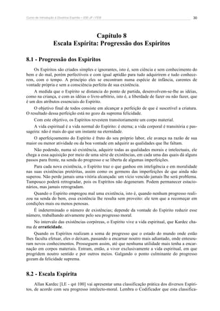 Curso de Introdução à Doutrina Espírita – IDE-JF / FEB 
30 
Capítulo 8 
Escala Espírita: Progressão dos Espíritos 
8.1 - Progressão dos Espíritos 
Os Espíritos são criados simples e ignorantes, isto é, sem ciência e sem conhecimento do 
bem e do mal, porém perfectíveis e com igual aptidão para tudo adquirirem e tudo conhece-rem, 
com o tempo. A princípio eles se encontram numa espécie de infância, carentes de 
vontade própria e sem a consciência perfeita de sua existência. 
A medida que o Espírito se distancia do ponto de partida, desenvolvem-se-lhe as idéias, 
como na criança, e com as idéias o livre-arbítrio, isto é, a liberdade de fazer ou não fazer, que 
é um dos atributos essenciais do Espírito. 
O objetivo final de todos consiste em alcançar a perfeição de que é suscetível a criatura. 
O resultado dessa perfeição está no gozo da suprema felicidade. 
Com este objetivo, os Espíritos revestem transitoriamente um corpo material. 
A vida espiritual é a vida normal do Espírito: é eterna; a vida corporal é transitória e pas-sageira: 
não é mais do que um instante na eternidade. 
O aperfeiçoamento do Espírito é fruto do seu próprio labor, ele avança na razão de sua 
maior ou menor atividade ou da boa vontade em adquirir as qualidades que lhe faltam. 
Não podendo, numa só existência, adquirir todas as qualidades morais e intelectuais, ele 
chega a essa aquisição por meio de uma série de existências, em cada uma das quais dá alguns 
passos para frente, na senda do progresso e se liberta de algumas imperfeições. 
Para cada nova existência, o Espírito traz o que ganhou em inteligência e em moralidade 
nas suas existências pretéritas, assim como os germens das imperfeições de que ainda não 
superou. Não perde jamais uma vitória alcançada: um vício vencido jamais lhe será problema. 
Tampouco poderá retrogradar, pois os Espíritos não degeneram. Podem permanecer estacio-nários, 
mas jamais retrogradam. 
Quando o Espírito empregou mal uma existência, isto é, quando nenhum progresso reali-zou 
na senda do bem, essa existência lhe resulta sem proveito: ele tem que a recomeçar em 
condições mais ou menos penosas. 
É indeterminado o número de existências; depende da vontade do Espírito reduzir esse 
número, trabalhando ativamente pelo seu progresso moral. 
No intervalo das existências corpóreas, o Espírito vive a vida espiritual, que Kardec cha-ma 
de erraticidade. 
Quando os Espíritos realizam a soma de progresso que o estado do mundo onde estão 
lhes faculta efetuar, eles o deixam, passando a encarnar noutro mais adiantado, onde entesou-ram 
novos conhecimentos. Prosseguem assim, até que nenhuma utilidade mais tenha a encar-nação 
em corpos materiais. Entram, então, a viver exclusivamente a vida espiritual, em que 
progridem noutro sentido e por outros meios. Galgando o ponto culminante do progresso 
gozam da felicidade suprema. 
8.2 - Escala Espírita 
Allan Kardec [LE - qst 100] vai apresentar uma classificação prática dos diversos Espíri-tos, 
de acordo com seu progresso intelecto-moral. Lembra o Codificador que esta classifica- 
 