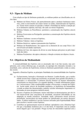 Curso de Introdução à Doutrina Espírita – IDE-JF / FEB 
34 
9.3 - Tipos de Médiuns 
Com relação ao tipo de fenômeno produzido, os médiuns podem ser classificados em vá-rios 
tipos: 
a) Médiuns de Efeitos Físicos: são particularmente aptos a produzir fenômenos mate-riais, 
como os movimentos de corpos inertes ou ruídos, materialização de Espíritos, 
etc. Foram muito comuns no passado e tinham a finalidade de chamar a atenção pa-ra 
os fenômenos espíritas, mas hoje, são cada vez menos freqüentes; 
b) Médiuns Falantes ou Psicofônicos: permitem a comunicação dos Espíritos através 
da fala; 
c) Médiuns Escreventes ou Psicógrafos: permitem a comunicação dos Espíritos através 
da escrita; 
d) Médiuns Audientes: ouvem os Espíritos; 
e) Médiuns Videntes: vêem os Espíritos; 
f) Médiuns Intuitivos: captam o pensamento dos Espíritos; 
g) Médiuns de Desdobramento: são capazes de se afastarem de seu corpo físico e de-senvolverem 
atividades espirituais; 
h) Médiuns de Cura: são capazes de aliviar ou curar doenças pela prece ou pela impo-sição 
das mãos; 
i) Médiuns Psicômetras: são aptos a detectar a vibração existente em objetos e locais. 
9.4 - Objetivos da Mediunidade 
A comunicabilidade dos Espíritos com os encarnados não é um fato recente, mas anti-qüíssimo, 
com a única diferença que, no passado, era apanágio dos chamados iniciados e na 
atualidade, com o advento do Espiritismo, tornou-se fenômeno generalizado a todas as cama-das 
sociais. 
Segundo a Doutrina Espírita, as principais finalidades da comunicabilidade dos Espíritos 
são: 
a) Esclarecimento, Instrução e Orientação aos Homens: Lembra Kardec, que a mediu-nidade 
assume hoje o papel que assumiram, no passado, duas grandes descobertas, o 
telescópio e o microscópio. O primeiro deveria fornecer ao homem informações 
concernentes ao macrocosmo e ao segundo detalhar, o mundo infinitamente peque-no, 
o microcosmos. Cabe a mediunidade estudar o Psicocosmo, o mundo dos Espíri-tos. 
Assim sendo, através da faculdade mediúnica, os benfeitores da humanidade, 
vivendo no plano dos desencarnados, poderão veicular informações importantes re-lacionadas 
ao nosso progresso intelecto-moral; 
b) Socorro a Espíritos em sofrimento: muitos indivíduos ao desencarnarem, por não te-rem 
desenvolvido uma consciência de eternidade, encontram dificuldades na sua 
adaptação ao mundo extrafísico. Ansiedade, medo, sofrimentos morais diversos, 
perturbação, inconsciência da morte podem ser identificados em muitos desencar-nados. 
A prática mediúnica é um dos recursos utilizados pela Espiritualidade Maior 
para socorrer e assistir a estes Espíritos; 
c) Contribuir no aprimoramento moral do médium: aprendemos com a Doutrina Espí-rita 
que a faculdade mediúnica por si só não basta. O importante está na conduta 
moral daquele que é seu portador. Porque na base do intercâmbio espiritual está a 
 