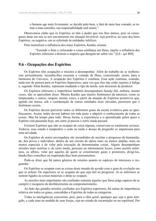 Curso de Introdução à Doutrina Espírita – IDE-JF / FEB 
36 
o homem age mais livremente; se decidir pelo bem, o fará de mais boa vontade; se to-mar 
o mau caminho, sua responsabilidade será maior.” 
Observamos então que os Espíritos só têm o poder que nós lhes damos, pois só conse-guem 
atuar em nós se nos encontrarem em situação favorável, seja positiva, no caso dos bons 
Espíritos, ou negativa, em se referindo às entidades infelizes. 
Para neutralizar a influência dos maus Espíritos, Kardec orienta: 
“Fazendo o bem e colocando a vossa confiança em Deus, repelis a influência dos 
Espíritos inferiores e destruís o império que desejam ter sobre vós.” [LE - qst 469] 
9.6 - Ocupações dos Espíritos 
Os Espíritos têm ocupações e missões a desempenhar. Além do trabalho de se melhora-rem 
pessoalmente, incumbe-lhes executar a vontade de Deus, concorrendo, assim, para a 
harmonia do Universo. A ocupação dos Espíritos é contínua. Essa ação contínua, contudo, 
nada tem de penosa para os Espíritos Superiores, uma vez que eles não estão sujeitos à fadiga 
e, segundo Allan Kardec, repousam mudando o tipo de tarefa, sem deixarem de produzir. 
Os Espíritos inferiores e imperfeitos também desempenham função útil, embora, muitas 
vezes, não se apercebam disso. Mostra Kardec que muitos fenômenos da natureza, como as 
tempestades e outros, surgem, muitas vezes, a partir da atuação de Espíritos primitivos que, 
agindo em massa, sob a coordenação de outras entidades mais elevadas, permitem que o 
fenômeno ocorra. 
Os Espíritos devem percorrer todos os diferentes graus da escala evolutiva para se aper-feiçoarem. 
Assim, todos devem habitar em toda parte e adquirir o conhecimento de todas as 
coisas. Mas há tempo para tudo. Dessa forma, a experiência e o aprendizado pelos quais o 
Espírito está passando hoje, um outro já passou e outro ainda passará. 
Existem Espíritos que não se ocupam de coisa alguma, conservam-se totalmente ociosos. 
Todavia, esse estado é temporário e cedo ou tarde o desejo de progredir os impulsiona para 
uma atividade. 
Os Espíritos de maior envergadura são incumbidos de auxiliar o progresso da humanida-de, 
dos povos e indivíduos, dentro de um círculo de idéias mais ou menos amplas, mais ou 
menos especiais e de velar pela execução de determinadas coisas. Alguns desempenham 
missões mais restritas e, de certo modo, pessoais ou inteiramente locais, como assistir enfer-mos, 
os aflitos, velar por aqueles de quem se constituíram guias e protetores, dirigi-los, 
dando-lhes conselhos ou inspirando-lhes bons pensamentos. 
Pode-se dizer que há tantos gêneros de missões quanto as espécies de interesses a res-guardar. 
Os Espíritos se ocupam com as coisas deste mundo de acordo com o grau de evolução em 
que se achem. Os superiores só se ocupam do que seja útil ao progresso. Já os inferiores se 
sentem ligados às coisas materiais e delas se ocupam. 
As missões mais importantes são confiadas somente àqueles que Deus julga capazes de as 
cumprir e incapazes de desfalecimento ou comprometimento. 
Ao lado das grandes missões confiadas aos Espíritos superiores, há outras de importância 
relativa em todos os graus, concedidas a Espíritos de todas as categorias. 
Todas as inteligências concorrem, pois, para a obra geral, qualquer que seja o grau atin-gido, 
e cada uma na medida de suas forças, seja no estado de encarnação ou no espiritual. Por 
 