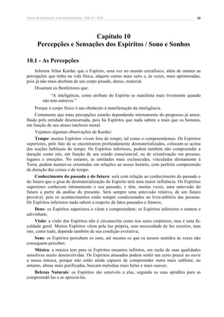 Curso de Introdução à Doutrina Espírita – IDE-JF / FEB 
38 
Capítulo 10 
Percepções e Sensações dos Espíritos / Sono e Sonhos 
10.1 - As Percepções 
Informa Allan Kardec que o Espírito, uma vez no mundo extrafísico, além de manter as 
percepções que tinha na vida física, adquire outras mais sutis e, às vezes, mais aprimoradas, 
pois já não mais desfruta de um corpo pesado, denso, material. 
Disseram os Benfeitores que: 
“A inteligência, como atributo do Espírito se manifesta mais livremente quando 
não tem entraves.” 
Porque o corpo físico é um obstáculo à manifestação da inteligência. 
Certamente que estas percepções estarão dependendo intimamente do progresso já amea-lhado 
pela entidade desencarnada, pois há Espíritos que nada sabem a mais que os homens, 
em função de seu atraso intelecto moral. 
Vejamos algumas observações de Kardec: 
Tempo: muitos Espíritos vivem fora do tempo, tal como o compreendemos. Os Espíritos 
superiores, pelo fato de se encontrarem profundamente desmaterializados, colocam-se acima 
das noções habituais do tempo. Os Espíritos inferiores, podem também não compreender a 
duração como nós, em função de seu estado consciencial, ou de cristalização em pessoas, 
lugares e emoções. No entanto, as entidades mais esclarecidas, vinculadas diretamente à 
Terra, podem manter-se orientadas em relações ao nosso horário, com perfeita compreensão 
da duração das coisas e do tempo. 
Conhecimento do passado e do futuro: será com relação ao conhecimento do passado e 
do futuro que o grua de desmaterialização do Espírito terá uma maior influência. Os Espíritos 
superiores conhecem intimamente o seu passado, e têm, muitas vezes, uma antevisão do 
futuro a partir da análise do presente. Será sempre uma antevisão relativa, de um futuro 
provável, pois os acontecimentos estão sempre condicionados ao livre-arbítrio das pessoas. 
Os Espíritos inferiores nada sabem a respeito de fatos passados e futuros; 
Deus: os Espíritos superiores o vêem e compreendem; os Espíritos inferiores o sentem e 
adivinham; 
Visão: a visão dos Espíritos não é circunscrita como nos seres corpóreos, mas é uma fa-culdade 
geral. Muitos Espíritos vêem pela luz própria, sem necessidade de luz exterior, mas 
isto, como tudo, depende também de sua condição evolutiva; 
Sons: os Espíritos percebem os sons, até mesmo os que os nossos sentidos às vezes não 
conseguem perceber; 
Música: a música tem para os Espíritos encantos infinitos, em razão de suas qualidades 
sensitivas muito desenvolvidas. Os Espíritos atrasados podem sentir um certo prazer ao ouvir 
a nossa música, porque não estão ainda capazes de compreender outra mais sublime, no 
entanto, almas mais purificadas, buscam melodias mais belas e mais suaves; 
Belezas Naturais: os Espíritos são sensíveis a elas, segundo as suas aptidões para as 
compreendê-las e as apreciá-las. 
 