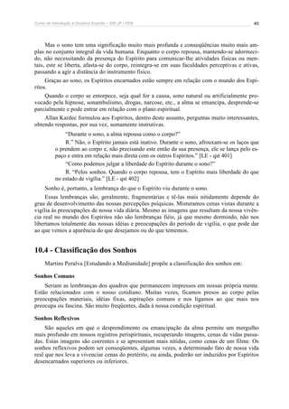 Curso de Introdução à Doutrina Espírita – IDE-JF / FEB 
40 
Mas o sono tem uma significação muito mais profunda e conseqüências muito mais am-plas 
no conjunto integral da vida humana. Enquanto o corpo repousa, mantendo-se adormeci-do, 
não necessitando da presença do Espírito para comunicar-lhe atividades físicas ou men-tais, 
este se liberta, afasta-se do corpo, reintegra-se em suas faculdades perceptivas e ativas, 
passando a agir a distância do instrumento físico. 
Graças ao sono, os Espíritos encarnados estão sempre em relação com o mundo dos Espí-ritos. 
Quando o corpo se entorpece, seja qual for a causa, sono natural ou artificialmente pro-vocado 
pela hipnose, sonambulismo, drogas, narcose, etc., a alma se emancipa, desprende-se 
parcialmente e pode entrar em relação com o plano espiritual. 
Allan Kardec formulou aos Espíritos, dentro deste assunto, perguntas muito interessantes, 
obtendo respostas, por sua vez, sumamente instrutivas. 
“Durante o sono, a alma repousa como o corpo?” 
R.” Não, o Espírito jamais está inativo. Durante o sono, afrouxam-se os laços que 
o prendem ao corpo e, não precisando este então da sua presença, ele se lança pelo es-paço 
e entra em relação mais direta com os outros Espíritos.” [LE - qst 401] 
“Como podemos julgar a liberdade do Espírito durante o sono?” 
R. “Pelos sonhos. Quando o corpo repousa, tem o Espírito mais liberdade do que 
no estado de vigília.” [LE - qst 402] 
Sonho é, portanto, a lembrança do que o Espírito viu durante o sono. 
Essas lembranças são, geralmente, fragmentárias e tê-las mais nitidamente depende do 
grau de desenvolvimento das nossas percepções psíquicas. Misturamos cenas vistas durante a 
vigília às preocupações de nossa vida diária. Mesmo as imagens que resultam da nossa vivên-cia 
real no mundo dos Espíritos não são lembranças fiéis, já que mesmo dormindo, não nos 
libertamos totalmente das nossas idéias e preocupações do período de vigília, o que pode dar 
ao que vemos a aparência do que desejamos ou do que tememos. 
10.4 - Classificação dos Sonhos 
Martins Peralva [Estudando a Mediunidade] propõe a classificação dos sonhos em: 
Sonhos Comuns 
Seriam as lembranças dos quadros que permanecem impressos em nossas própria mente. 
Estão relacionados com o nosso cotidiano. Muitas vezes, ficamos presos ao corpo pelas 
preocupações materiais, idéias fixas, aspirações comuns e nos ligamos ao que mais nos 
preocupa ou fascina. São muito freqüentes, dada à nossa condição espiritual. 
Sonhos Reflexivos 
São aqueles em que o desprendimento ou emancipação da alma permite um mergulho 
mais profundo em nossos registros perispirituais, recuperando imagens, cenas de vidas passa-das. 
Estas imagens são coerentes e se apresentam mais nítidas, como cenas de um filme. Os 
sonhos reflexivos podem ser conseqüentes, algumas vezes, a determinado fato de nossa vida 
real que nos leva a vivenciar cenas do pretérito, ou ainda, poderão ser induzidos por Espíritos 
desencarnados superiores ou inferiores. 
 