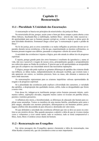Curso de Introdução à Doutrina Espírita – IDE-JF / FEB 
43 
Capítulo 11 
Reencarnação 
11.1 - Pluralidade X Unicidade das Encarnações 
A reencarnação se baseia nos princípios da misericórdia e da justiça de Deus. 
Na misericórdia divina, porque, assim como o bom pai deixa sempre a porta aberta a seus 
filhos faltosos, facultando-lhes a reabilitação, também Deus - através das vidas sucessivas - 
dá oportunidade para que os homens passam corrigir-se, evoluir e merecer o pleno gozo de 
uma felicidade duradoura. Emmanuel chega a dizer que “a reencarnação é quase o perdão de 
Deus.” 
Na lei de justiça, pois os erros cometidos e os males infligidos ao próximo devem ser re-parados 
durante novas existências, a fim de que, experimentando os mesmos sofrimentos, os 
homens possam resgatar seus débitos, passando a conquistar o direito de serem felizes. 
A unicidade das existências é injusta e ilógica, pois não atende às sábias leis do progresso 
espiritual. 
É injusta, porque grande parte dos erros humanos é resultante da ignorância e, numa só 
vida, não nos é possível o resgate de nossos erros, principalmente quando o arrependimento 
nos sobrevém quase ao findar da existência. É preciso que se dê oportunidades ao arrependido 
para que ele comprove sua sinceridade através das necessárias reparações. 
É ilógica, porque não pode explicar as gritantes diferenças de aptidões das criaturas desde 
sua infância; as idéias inatas, independentemente da educação recebida, que existem nuns e 
não aparecem em outros; os instintos precoces, bons ou maus, não obstante a natureza do 
meio onde nasceram. 
As reencarnações representam para as criaturas imperfeitas valiosas oportunidades de 
resgate e de progresso espiritual. 
Só a pluralidade das existências pode explicar a diversidade dos caracteres, a variedade 
das aptidões, a desproporção das qualidades morais, enfim, todas as desigualdades que ferem 
a nossa vista. 
Fora dessa lei, indagar-se-ia inutilmente porque certos homens possuem talento, senti-mentos 
nobres, aspirações elevadas, enquanto muitos outros só tiveram em partilha tolices, 
paixões e instintos grosseiros. 
A influência dos meios, a hereditariedade, as diferenças de educação não bastam para ex-plicar 
essas anomalias. Vemos os membros de uma mesma família, semelhantes pela carne e 
pelo sangue, educados nos mesmos princípios, diferençarem-se em bastantes pontos; perso-nagens 
célebres têm descendido de pais obscuros e destituídos de valor mora. 
Os que defendem a unicidade das existências afirmam que isto se deve ao acaso ou cons-titui- 
se um mistério divino. Mas quando passamos a admitir a idéia de que já vivemos muitas 
vezes e voltaremos a viver outras tantas, tudo se esclarece, tudo se torna compreensível e 
Deus, Justo, Bom e Caridoso cresce diante do homem. 
11.2 - Reencarnação nos Evangelhos 
Em várias passagens dos Evangelhos aparece claramente a idéia da reencarnação, mas 
Allan Kardec examina três, que ele considerava como as mais importantes: 
 