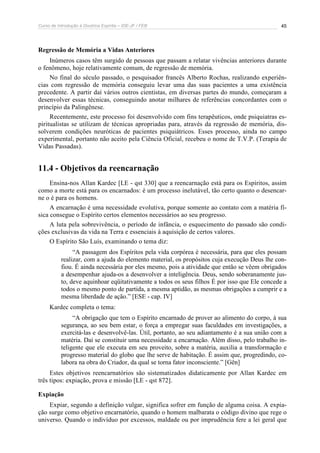 Curso de Introdução à Doutrina Espírita – IDE-JF / FEB 
45 
Regressão de Memória a Vidas Anteriores 
Inúmeros casos têm surgido de pessoas que passam a relatar vivências anteriores durante 
o fenômeno, hoje relativamente comum, de regressão de memória. 
No final do século passado, o pesquisador francês Alberto Rochas, realizando experiên-cias 
com regressão de memória conseguiu levar uma das suas pacientes a uma existência 
precedente. A partir daí vários outros cientistas, em diversas partes do mundo, começaram a 
desenvolver essas técnicas, conseguindo anotar milhares de referências concordantes com o 
princípio da Palingênese. 
Recentemente, este processo foi desenvolvido com fins terapêuticos, onde psiquiatras es-piritualistas 
se utilizam de técnicas apropriadas para, através da regressão de memória, dis-solverem 
condições neuróticas de pacientes psiquiátricos. Esses processo, ainda no campo 
experimental, portanto não aceito pela Ciência Oficial, recebeu o nome de T.V.P. (Terapia de 
Vidas Passadas). 
11.4 - Objetivos da reencarnação 
Ensina-nos Allan Kardec [LE - qst 330] que a reencarnação está para os Espíritos, assim 
como a morte está para os encarnados: é um processo inelutável, tão certo quanto o desencar-ne 
o é para os homens. 
A encarnação é uma necessidade evolutiva, porque somente ao contato com a matéria fí-sica 
consegue o Espírito certos elementos necessários ao seu progresso. 
A luta pela sobrevivência, o período de infância, o esquecimento do passado são condi-ções 
exclusivas da vida na Terra e essenciais à aquisição de certos valores. 
O Espírito São Luís, examinando o tema diz: 
“A passagem dos Espíritos pela vida corpórea é necessária, para que eles possam 
realizar, com a ajuda do elemento material, os propósitos cuja execução Deus lhe con-fiou. 
É ainda necessária por eles mesmo, pois a atividade que então se vêem obrigados 
a desempenhar ajuda-os a desenvolver a inteligência. Deus, sendo soberanamente jus-to, 
deve aquinhoar eqüitativamente a todos os seus filhos É por isso que Ele concede a 
todos o mesmo ponto de partida, a mesma aptidão, as mesmas obrigações a cumprir e a 
mesma liberdade de ação.” [ESE - cap. IV] 
Kardec completa o tema: 
“A obrigação que tem o Espírito encarnado de prover ao alimento do corpo, à sua 
segurança, ao seu bem estar, o força a empregar suas faculdades em investigações, a 
exercitá-las e desenvolvê-las. Útil, portanto, ao seu adiantamento é a sua união com a 
matéria. Daí se constituir uma necessidade a encarnação. Além disso, pelo trabalho in-teligente 
que ele executa em seu proveito, sobre a matéria, auxilia a transformação e 
progresso material do globo que lhe serve de habitação. É assim que, progredindo, co-labora 
na obra do Criador, da qual se torna fator inconsciente.” [Gên] 
Estes objetivos reencarnatórios são sistematizados didaticamente por Allan Kardec em 
três tipos: expiação, prova e missão [LE - qst 872]. 
Expiação 
Expiar, segundo a definição vulgar, significa sofrer em função de alguma coisa. A expia-ção 
surge como objetivo encarnatório, quando o homem malbarata o código divino que rege o 
universo. Quando o indivíduo por excessos, maldade ou por imprudência fere a lei geral que 
 