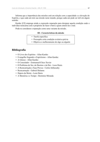 Curso de Introdução à Doutrina Espírita – IDE-JF / FEB 
47 
Informa que a importância das missões está em relação com a capacidade e a elevação do 
Espírito, e que cada um tem sua missão neste mundo, porque cada um pode ser útil em algum 
sentido. 
Kardec [CI] emprega ainda a expressão reparação para designar aquela condição onde o 
indivíduo reencarna com o propósito de fazer o bem a quem ontem fez o mal. 
Pode-se considerar a reparação como uma variante da missão. 
III - Características da missão 
• Tarefa específica 
• Pressupõe certa condição evolutiva prévia 
• Objetiva o melhoramento de algo ou alguém 
Bibliografia 
• O Livro dos Espíritos - Allan Kardec 
• Evangelho Segundo o Espiritismo - Allan Kardec 
• A Gênese - Allan Kardec 
• O Consolador - Emmanuel/Chico Xavier 
• O Problema do Ser, do Destino e da Dor - Leon Denis 
• A Reencarnação e Suas Provas - Carlos Imbassahy 
• Reencarnação - Gabriel Delanne 
• Depois da Morte - Leon Denis 
• A Memória e o Tempo - Hermínio Miranda 
 