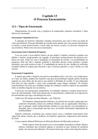 Curso de Introdução à Doutrina Espírita – IDE-JF / FEB 
52 
Capítulo 13 
O Processo Encarnatório 
13.1 - Tipos de Encarnação 
Didaticamente, de acordo com o progresso já conquistado, podemos considerar 3 tipos 
básicos de encarnação: 
Encarnação Voluntária (Livre) 
É apanágio de Espíritos redimidos. Grandes missionários que vêm à Terra em tarefa de 
valor incontestável. Possuem liberdade de escolha muito grande, pois eles mesmo determinam 
as tarefas a serem desenvolvidas, o local onde vão nascer, os pais e as diversas situações de 
sua existência. Muito raras são essas encarnações; 
Encarnação Semi-Voluntária (Proposta) 
Leva em conta o livre-arbítrio relativo de que dispõe o Espírito; mentores estudam seus 
débitos e méritos, programando, em seguida, os principais acontecimentos da próxima exis-tência 
na carne, tendo em vista a liquidação ou minoração de dívidas e as possibilidades de 
progresso. Mas isto não é imposto, podendo o indivíduo discutir certas questões e propor 
alterações, que serão aceitas ou não. É a modalidade de muitos de nós, dotados de suficiente 
acuidade mental no espaço para discernir o que é interesse genuíno e o que é ilusão, na vida 
terrena; 
Encarnação Compulsória 
É aquela que colhe o Espírito sem prévia concordância dele e até sem o seu conhecimen-to. 
É por sua índole, própria dos Espíritos cujo grau de perturbação impede análise lúcida da 
situação ou cujas faltas são tão graves que anulam a liberdade de escolha. É uma imposição 
feita pela Lei para atender a casos cuja recuperação exige longas expiações. Os arranjos 
reencarnatórios são feitos por entidades amigas de condição evolutiva superior que preparam 
todos os detalhes daquela nova existência. 
O processo de reencarnação compulsória, na realidade, dispensa a atuação direta de téc-nicos 
da espiritualidade. Tudo pode desenrolar-se naturalmente, obedecendo aos impositivos 
do automatismo que rege a encarnação dos seres. 
André Luiz [Evolução em Dois Mundos - cap. XIX] diz: 
“Os Espíritos categoricamente inferiores, na maioria das ocasiões, padecendo mo-noideísmo 
tiranizante, entram em simbiose fluídica com as organizações femininas a 
que se agregam, sendo inelutavelmente atraídos ao vaso uterino, em circunstâncias a-dequadas, 
para a reencarnação que lhes toca, em moldes inteiramente dependentes da 
hereditariedade.” 
Importa, entretanto, considerar que, mesmo nesses casos, a entidade reencarnante sofre 
supervisão atenta, mesmo que a distância, de Espíritos superiores, responsáveis pelo destino 
da Terra. 
A esse respeito Manoel Philomeno de Miranda [Painéis da Obsessão] esclarece: 
“Cada criatura recebe de acordo com as necessidades da própria evolução. Merece 
todavia, considerar que existência alguma se encontra ao azar, distante de carinhosa 
ajuda e de socorros providenciais. Da mesma forma que a faixa mais larga da reencar- 
 