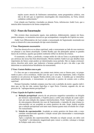 Curso de Introdução à Doutrina Espírita – IDE-JF / FEB 
53 
nações ocorre através de fenômenos automatistas, numa programática coletiva, esta 
não se dá sem que os superiores encarregados dos renascimentos, na Terra, tomem 
cuidadoso conhecimento.” 
Com relação aos Espíritos vinculados ao planeta Terra, informa-nos André Luiz, que a 
maioria deles reencarna-se de forma compulsória. 
13.2 - Fases da Encarnação 
Não existem duas encarnações iguais, mas podemos, didaticamente, separar em fases, 
jamais estanques, os momentos sucessivos que acompanham o mergulho do Espírito na carne. 
André Luiz [Missionários da Luz] estuda a reencarnação de Segismundo mostrando-nos 
como se desenvolve uma encarnação do tipo semivoluntária. 
1ª Fase: Planejamento encarnatório 
Esta fase desenvolve-se no plano espiritual, onde o reencarnante ao lado de seus mentores 
vai planejar a sua futura encarnação. Lembra Kardec que são planejados apenas os grandes 
lances da existência, aqueles que podem realmente influir no destino da criatura. 
O casamento, os filhos, a profissão, o tempo médio de vida na Terra e as principais doen-ças 
cármicas são nessa fase bem determinados. Mostra também André Luiz que detalhes mais 
importantes do futuro corpo podem ser determinados nesse período. São os mapas cromossô-micos, 
descritos pelo autor, que traduzem a herança genética do pai e da mãe e que irão 
determinar as características hereditárias do reencarnante. 
2ª Fase: Contato fluídico com os pais 
É a fase em que o reencarnante, em contato mais íntimo com os futuros pais, vai prepa-rando- 
se para a nova existência. André Luiz diz que é uma fase importante, onde o Espírito 
mantém-se em processo de ligação fluídica direta com os pais. A medida que se intensifica 
semelhante aproximação, o reencarnante vai perdendo os pontos de contato com a esfera 
espiritual. 
Hernani Guimarães Andrade compara essa fase com o prelúdio da morte: aqueles indiví-duos 
que, no fim da vida, sentem fugir-lhes o vigor físico. Consiste, segundo ele, de um 
processo de “enfraquecimento perispiritual”. 
3ª Fase: Ligação do Espírito à matéria 
a) Redução perispiritual: através de um processo magnético automático ou dirigido 
por técnicos especializados, o Espírito passa a sofrer uma redução de corpo espiri-tual, 
por uma redução dos espaços intermoleculares. Perde “matéria psi”, e atingin-do 
uma pequena dimensão (no caso de Segismundo, o tamanho de uma criança re-cém- 
nascida) vai ser acoplado ao centro genésico da mãe. Jorge Andréa acredita 
que a redução perispiritual será tanto mais intensa quanto mais involuído for o Espí-rito 
reencarnante; 
b) Seleção do espermatozóide: Acoplado ao centro genésico da futura mãe, o reen-carnante 
miniaturizado aguarda a relação sexual para desencadear a reencarnação 
propriamente dita. 
Após a explosão dos espermatozóides, liberados na relação sexual, um deles será 
“escolhido” e devidamente magnetizado para vencer a corrida e alcançar a trompa 
de Falópio onde está o óvulo. 
 