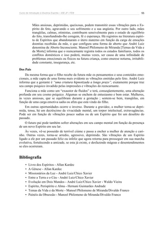 Curso de Introdução à Doutrina Espírita – IDE-JF / FEB 
55 
Mães ansiosas, deprimidas, queixosas, podem transmitir essas vibrações para o Es-pírito 
do feto, agravando o seu sofrimento e a sua angústia. Por outro lado, mães 
tranqüilas, calmas, otimistas, contribuem sensivelmente para o estado de equilíbrio 
do feto, transfundindo-lhe coragem, fé e esperança. Há registros na literatura espíri-ta 
de Espíritos que abandonaram o útero materno em função da carga de emoções 
doentias recebidas da mãe, o que configura uma forma de aborto que André Luiz 
denomina de Aborto Inconsciente. Manoel Philomeno de Miranda [Temas da Vida e 
da Morte] informa que o reencarnante registra todos os estados familiares, todos os 
conflitos domésticos e isso poderá, muitas vezes, ser causa de uma infinidade de 
problemas emocionais ou físicos na futura criança, como enurese noturna, irritabili-dade 
constante, insegurança, etc. 
Dos Pais 
Da mesma forma que o filho recebe da futura mãe os pensamentos e seus conteúdos emo-cionais, 
a mãe capta de uma forma mais evidente as vibrações emitidas pelo feto. André Luiz 
informa que a gestante é “uma criatura hipnotizada a longo prazo”, exatamente porque traz 
seu campo psíquico invadido pelas impressões e vibrações do reencarnante. 
Funciona a mãe como um “exaustor de fluidos” e terá, conseqüentemente, uma alteração 
profunda em seu cosmo psíquico. Algumas se enchem de entusiasmo e bem estar. Mulheres, 
às vezes ansiosas, que se equilibram durante a gestação ; sentem-se bem, tranqüilas, em 
função de uma carga emotiva sadia ou afim que está vindo do filho. 
Em outras oportunidades ocorre o inverso. Durante a gravidez, a mulher torna-se depri-mida, 
tensa, há um decréscimo da vivacidade mental, um torpor intelectual, extravagâncias. 
Pode ser em função de vibrações pouco sadias ou de um Espírito que foi um desafeto do 
passado. 
O futuro pai pode também sofrer alterações em seu campo mental em função da presença 
de um novo Espírito em seu lar. 
Às vezes, vê-se possuído de terrível ciúme e passa a encher a mulher de atenção e cari-nho. 
Outras vezes, torna-se arredio, agressivo, deprimido. São vibrações de um Espírito 
ligado a ele por um passado feliz ou infeliz que agora retorna para prosseguir em sua marcha 
evolutiva, fortalecendo a amizade, se esta já existe, e desfazendo mágoas e desentendimentos 
se eles ocorreram. 
Bibliografia 
• Livro dos Espíritos - Allan Kardec 
• A Gênese - Allan Kardec 
• Missionários da Luz - André Luiz/Chico Xavier 
• Entre a Terra e o Céu - André Luiz/Chico Xavier 
• Evolução em Dois Mundos - André Luiz/Chico Xavier - Waldo Vieira 
• Espírito, Perispírito e Alma - Hernani Guimarães Andrade 
• Temas da Vida e da Morte - Manoel Philomeno de Miranda/Divaldo Franco 
• Painéis da Obsessão - Manoel Philomeno de Miranda/Divaldo Franco 
 