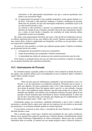 Curso de Introdução à Doutrina Espírita – IDE-JF / FEB 
57 
sarcimento se lhe apresentarão naturalmente sem que o remorso paralisante ator-mente 
a sua consciência frágil; 
d) O esquecimento do passado é uma condição temporária: ocorre apenas durante a vi-da 
física. Volvendo à vida espiritual, readquire o Espírito a lembrança do passado. 
Nada mais há, portanto, do que uma interrupção temporária, semelhante à que se dá 
na vida terrestre durante o sono. 
Ao retornar à vida extrafísica, o homem vai, paulatinamente (mais ou menos rapi-damente 
em função de sua evolução), tomando ciência de suas experiências anterio-res, 
e então, já mais lúcido e tranqüilo, tem condições de tomar decisões sábias, 
preparando-se para novas batalhas. 
Há, ainda, outra argumentação filosófica: por acaso o fato de não nos lembrarmos da nos-sa 
infância representa prova de que essa infância não existiu? Quantos acontecimentos vive-mos, 
muitos deles, inclusive, perpetuados em fotografias, em filmes ou em gravações, e deles 
nos esquecemos completamente? 
Do ponto de vista científico, as razões que explicam porque perde o Espírito as lembran-ças 
do passado são de três ordens: 
1. restringimento do perispírito no processo encarnatório; 
2. estado de perturbação que acompanha o Espírito reencarnante; 
3. A imaturidade das células do sistema nervoso central nos primeiros anos de vida. 
Esses fatores se somando fazem com que em cada nova existência o Espírito se esqueça, 
em seu próprio benefício das experiências pretéritas. 
14.3 - Instrumentos do Presente 
Se o homem esquece o passado, poder-se-ia objetar: como conduzir-se diante das provas, 
das opções, das situações difíceis que se lhe depararão na nova existência? Qual o caminho a 
seguir? Qual a atitude a tomar? 
Kardec diz: 
“Deus nos deu, para nos melhorarmos, justamente o que necessitamos e nos é su-ficiente: 
a voz da consciência e as tendências instintivas. O homem traz ao nascer, a-quilo 
que adquiriu. Ele nasce exatamente como se fez. Cada existência é para ele um 
novo ponto de partida. Pouco lhe importa saber o que foi: se está sofrendo, é porque 
fez o mal, e suas tendências atuais indicam o que lhe resta corrigir em si mesmo. Exa-minando 
suas aptidões, seus defeitos suas inclinações inferiores ele pode inferir de seu 
passado e buscar elementos para reestruturar-se moral e intelectualmente. É sobre isso 
que ele deve concentrar toda a sua atenção, pois daquilo que foi completamente corri-gido 
já não restam sinais.” [ESE - cap. V it 11] 
Examinando sempre sua consciência, estudando atentamente o que é certo e errado ele 
encontrará o caminho ideal a seguir, pois cada um traz impresso em seu interior as necessida-des 
prementes e as resoluções tomadas quando no mundo espiritual. 
A estes fatores acrescem-se dois outros: a assistência dos bons Espíritos e as lembranças 
advindas durante o sono. 
Não é somente após a morte que o Espírito terá recordações de suas outras existências. 
Muitas vezes, quando Deus julga útil, permite que o Espírito durante o desdobramento natural 
do sono, tenha lembranças fragmentárias de outras encarnações. Mesmo que não se lembre 
totalmente delas ao acordar, as manterá em seu campo psíquico sobre a forma de reflexos e 
 