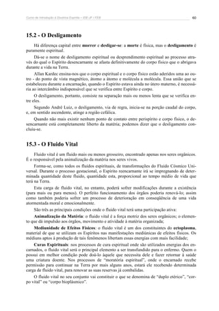 Curso de Introdução à Doutrina Espírita – IDE-JF / FEB 
60 
15.2 - O Desligamento 
Há diferença capital entre morrer e desligar-se: a morte é física, mas o desligamento é 
puramente espiritual. 
Dá-se o nome de desligamento espiritual ou desprendimento espiritual ao processo atra-vés 
do qual o Espírito desencarnante se afasta definitivamente do corpo físico que o abrigava 
durante a vida na Terra. 
Allan Kardec ensina-nos que o corpo espiritual e o corpo físico estão aderidos uma ao ou-tro 
- do ponto de vista magnético, átomo a átomo e molécula a molécula. Essa união que se 
estabeleceu durante a encarnação, quando o Espírito estava ainda no útero materno, é necessá-ria 
ao intercâmbio indispensável que se verifica entre Espírito e corpo. 
O desligamento, portanto, consiste na separação mais ou menos lenta que se verifica en-tre 
eles. 
Segundo André Luiz, o desligamento, via de regra, inicia-se na porção caudal do corpo, 
e, em sentido ascendente, atinge a região cefálica. 
Quando não mais existir nenhum ponto de contato entre perispírito e corpo físico, o de-sencarnante 
está completamente liberto da matéria; podemos dizer que o desligamento con-cluiu- 
se. 
15.3 - O Fluido Vital 
Fluido vital é um fluido mais ou menos grosseiro, encontrado apenas nos seres orgânicos. 
É o responsável pela animalização da matéria nos seres vivos. 
Forma-se, como todos os fluidos espirituais, de transformações do Fluido Cósmico Uni-versal. 
Durante o processo gestacional, o Espírito reencarnante irá se impregnando de deter-minada 
quantidade deste fluido, quantidade esta, proporcional ao tempo médio de vida que 
terá na Terra. 
Esta carga de fluido vital, no entanto, poderá sofrer modificações durante a existência 
(para mais ou para menos). O perfeito funcionamento dos órgãos poderia renová-lo; assim 
como também poderia sofrer um processo de deterioração em conseqüência de uma vida 
atormentada moral e emocionalmente. 
São três as principais condições onde o fluido vital terá uma participação ativa: 
Animalização da Matéria: o fluido vital é a força motriz dos seres orgânicos; o elemen-to 
que dá impulsão aos órgãos, movimento e atividade à matéria organizada; 
Mediunidade de Efeitos Físicos: o fluido vital é um dos constituintes do ectoplasma, 
material de que se utilizam os Espíritos nas manifestações mediúnicas de efeitos físicos. Os 
médiuns aptos à produção de tais fenômenos libertam essas energias com mais facilidade; 
Curas Espirituais: nos processos de cura espiritual onde são utilizados energias dos en-carnados, 
o fluido vital será o principal elemento a ser transfundido para o enfermo. Quem o 
possui em melhor condição pode doá-lo àquele que necessita dele e fazer retornar à saúde 
uma criatura doente. Nos processos de “moratória espiritual”, onde o encarnado recebe 
permissão para continuar na Terra por mais alguns anos, estará ele recebendo determinada 
carga de fluido vital, para renovar as suas reservas já combalidas. 
O fluido vital no seu conjunto vai constituir o que se denomina de “duplo etérico”, “cor-po 
vital” ou “corpo bioplásmico”. 
 