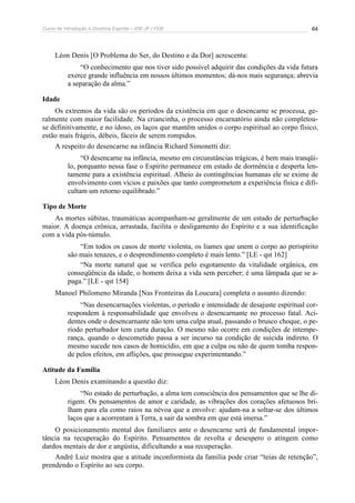 Curso de Introdução à Doutrina Espírita – IDE-JF / FEB 
64 
Léon Denis [O Problema do Ser, do Destino e da Dor] acrescenta: 
“O conhecimento que nos tiver sido possível adquirir das condições da vida futura 
exerce grande influência em nossos últimos momentos; dá-nos mais segurança; abrevia 
a separação da alma.” 
Idade 
Os extremos da vida são os períodos da existência em que o desencarne se processa, ge-ralmente 
com maior facilidade. Na criancinha, o processo encarnatório ainda não completou-se 
definitivamente, e no idoso, os laços que mantêm unidos o corpo espiritual ao corpo físico, 
estão mais frágeis, débeis, fáceis de serem rompidos. 
A respeito do desencarne na infância Richard Simonetti diz: 
“O desencarne na infância, mesmo em circunstâncias trágicas, é bem mais tranqüi-lo, 
porquanto nessa fase o Espírito permanece em estado de dormência e desperta len-tamente 
para a existência espiritual. Alheio às contingências humanas ele se exime de 
envolvimento com vícios e paixões que tanto comprometem a experiência física e difi-cultam 
um retorno equilibrado.” 
Tipo de Morte 
As mortes súbitas, traumáticas acompanham-se geralmente de um estado de perturbação 
maior. A doença crônica, arrastada, facilita o desligamento do Espírito e a sua identificação 
com a vida pós-túmulo. 
“Em todos os casos de morte violenta, os liames que unem o corpo ao perispírito 
são mais tenazes, e o desprendimento completo é mais lento.” [LE - qst 162] 
“Na morte natural que se verifica pelo esgotamento da vitalidade orgânica, em 
conseqüência da idade, o homem deixa a vida sem perceber; é uma lâmpada que se a-paga.” 
[LE - qst 154] 
Manoel Philomeno Miranda [Nas Fronteiras da Loucura] completa o assunto dizendo: 
“Nas desencarnações violentas, o período e intensidade de desajuste espiritual cor-respondem 
à responsabilidade que envolveu o desencarnante no processo fatal. Aci-dentes 
onde o desencarnante não tem uma culpa atual, passando o brusco choque, o pe-ríodo 
perturbador tem curta duração. O mesmo não ocorre em condições de intempe-rança, 
quando o descometido passa a ser incurso na condição de suicida indireto. O 
mesmo sucede nos casos de homicídio, em que a culpa ou não de quem tomba respon-de 
pelos efeitos, em aflições, que prossegue experimentando.” 
Atitude da Família 
Léon Denis examinando a questão diz: 
“No estado de perturbação, a alma tem consciência dos pensamentos que se lhe di-rigem. 
Os pensamentos de amor e caridade, as vibrações dos corações afetuosos bri-lham 
para ela como raios na névoa que a envolve: ajudam-na a soltar-se dos últimos 
laços que a acorrentam à Terra, a sair da sombra em que está imersa.” 
O posicionamento mental dos familiares ante o desencarne será de fundamental impor-tância 
na recuperação do Espírito. Pensamentos de revolta e desespero o atingem como 
dardos mentais de dor e angústia, dificultando a sua recuperação. 
André Luiz mostra que a atitude inconformista da família pode criar “teias de retenção”, 
prendendo o Espírito ao seu corpo. 
 