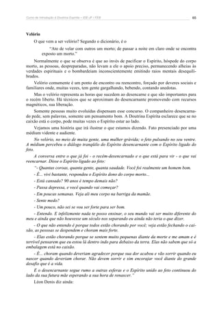 Curso de Introdução à Doutrina Espírita – IDE-JF / FEB 
65 
Velório 
O que vem a ser velório? Segundo o dicionário, é o 
“Ato de velar com outros um morto; de passar a noite em claro onde se encontra 
exposto um morto.” 
Normalmente o que se observa é que ao invés de pacificar o Espírito, hóspede do corpo 
morto, as pessoas, despreparadas, não levam a ele o apoio preciso, permanecendo alheias às 
verdades espirituais e o bombardeiam inconscientemente emitindo raios mentais desequili-brados. 
Velório comumente é um ponto de encontro ou reencontro, forçado por deveres sociais e 
familiares onde, muitas vezes, tem gente gargalhando, bebendo, contando anedotas. 
Mas o velório representa as horas que sucedem ao desencarne e que são importantes para 
o recém liberto. Há técnicos que se aproximam do desencarnante promovendo com recursos 
magnéticos, sua liberação. 
Somente pessoas muito evoluídas dispensam esse concurso. O companheiro desencarna-do 
pede, sem palavras, somente um pensamento bom. A Doutrina Espírita esclarece que se no 
caixão está o corpo, pode muitas vezes o Espírito estar ao lado. 
Vejamos uma história que irá ilustrar o que estamos dizendo. Fato presenciado por uma 
médium vidente e audiente. 
No velório, no meio de muita gente, uma mulher grávida; o feto pulsando no seu ventre. 
A médium percebeu o diálogo tranqüilo do Espírito desencarnante com o Espírito ligado do 
feto. 
A conversa entre o que já foi - o recém-desencarnado e o que está para vir - o que vai 
reencarnar. Disse o Espírito ligado ao feto: 
“- Quantas coroas, quanta gente, quanta saudade. Você foi realmente um homem bom. 
- É... vivi bastante, respondeu o Espírito dono do corpo morto... 
- Está cansado? 90 anos é tempo demais não? 
- Passa depressa, e você quando vai começar? 
- Em poucas semanas. Veja ali meu corpo na barriga da mamãe. 
- Sente medo? 
- Um pouco, não sei se vou ser forte para ser bom. 
- Entendo. E infelizmente nada te posso ensinar, o seu mundo vai ser muito diferente do 
meu e ainda que não houvesse um século nos separando eu ainda não teria o que dizer. 
- O que não entendo é porque todos estão chorando por você; veja estão fechando o cai-xão, 
as pessoas se despendem e choram mais forte. 
- Elas estão chorando porque se sentem muito pequenas diante da morte e me amam e é 
terrível pensarem que eu estou lá dentro indo para debaixo da terra. Elas não sabem que só a 
embalagem está no caixão. 
- É... choram quando deveriam agradecer porque sua dor acabou e vão sorrir quando eu 
nascer quando deveriam chorar. Não devem sorrir e sim encorajar você diante do grande 
desafio que é a vida. 
E o desencarnante segue rumo a outras esferas e o Espírito unido ao feto continuou do 
lado da sua futura mãe esperando a sua hora de renascer.” 
Léon Denis diz ainda: 
 