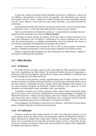 Curso de Introdução à Doutrina Espírita – IDE-JF / FEB 
7 
A partir daí centenas de pessoas foram chamadas a presenciar o fenômeno e, através de 
um alfabeto, representando as letras através de pancadas, eles descobriram que estavam 
conversando com um “morto”. Chamava-se Charles Rosnan, havia sido assassinado naquela 
casa há 5 anos. Indicou o local onde seu corpo estava enterrado, o que posteriormente foi 
confirmado. 
Os fenômenos de Hydesville, abriram a porta para muitos outros, que levou Conan Doyle 
a considerá-los como “a coisa mais importante que deu a América para o mundo.” 
Após os acontecimentos de Hydesville, tornou-se “a coqueluche da sociedade francesa”, 
aquilo que ficou conhecido com o nome de Mesas Girantes. 
Consistiam em mesas comuns, de madeira, de três pés, onde as pessoas sentavam-se em 
torno para dialogarem com os Espíritos. Utilizando-se de recursos mediúnicos de uma ou 
mais das pessoas presentes, as entidades desencarnadas, através de pancadas nas mesas ou 
movimentos, respondiam inteligentemente às perguntas dos curiosos. 
Informam os historiadores que nos anos de 1853 a 1855, as mesas girantes constituíam, 
em Paris, verdadeiros passatempo, sendo diversão quase obrigatória nas reuniões sociais. 
Todavia, ninguém poderia imaginar que dessa brincadeira de salão brotaria o impulso i-nicial 
para a Codificação do Espiritismo. 
1.4 - Allan Kardec 
1.4.1 - O Homem 
Na cidade de Lion, na França, nasceu no dia 3 de outubro de 1804, aquele que se celebri-zaria 
sob o pseudônimo de Allan Kardec. De tradicional família francesa de magistrados e 
professores, filho de Jean Baptiste Antoine Rivail e Jeane Louise Duhamel, foi batizado com 
o nome de Hippolyte Léon Denizard Rivail. 
Em Lion fez os seus primeiros estudos, seguindo depois para Yverdon, na Suíça, a fim de 
estudar no Instituto do célebre professor Pestalozzi. O instituto desse abalizado mestre era um 
dos mais famosos e respeitados em toda a Europa. Desde cedo Hippolyte Léon tornou-se um 
dos mais eminentes discípulos de Pestalozzi, estando inclusive, com a idade de 14 anos, 
ensinando aos condiscípulos menos adiantados, tudo o que aprendia. 
Concluídos os estudos em Yverdon, regressou a Paris, onde se tornou conceituado mestre 
não só em Letras, como na Ciência, distinguindo-se como notável pedagogo e divulgador do 
Método Pestalozziano. Conhecia diversas línguas, entre elas o italiano e alemão, tendo tradu-zido 
várias obras para o francês. Contraiu matrimônio com a professora Amelie Gabrielle 
Boudet, conquistando uma preciosa colaboradora. O casal não teve filhos. 
Como pedagogo, Rivail publicou numerosos livros didáticos. Apresenta na mesma época, 
planos e métodos referentes à reforma do ensino francês. 
1.4.2 - O Codificador 
Começa a missão de Allan Kardec quando, em 1854, ouviu falar pela primeira vez nas 
mesas girantes através do amigo Fortier, um pesquisador emérito do Magnetismo (Kardec a 
época interessava-se também pelo estudo desta ciência). Em princípio, Kardec revelou-se 
cético, face à sua posição de livre pensador, de homem austero, sincero e observador. Exigin-do 
provas, mostrou-se inclinado à observação mais profunda dos ruidosos fatos amplamente 
divulgados pela imprensa francesa. 
 