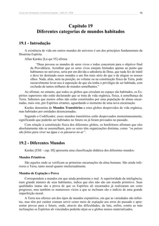 Curso de Introdução à Doutrina Espírita – IDE-JF / FEB 
75 
Capítulo 19 
Diferentes categorias de mundos habitados 
19.1 - Introdução 
A existência de vida em outros mundos do universo é um dos princípios fundamentais da 
Doutrina Espírita. 
Allan Kardec [Le-qst 55] afirma: 
“Deus povoou os mundos de seres vivos e todos concorrem para o objetivo final 
da Providência. Acreditar que os seres vivos estejam limitados apenas ao ponto que 
habitamos no universo, seria por em dúvida a sabedoria de Deus, que nada fez de inútil 
e deve ter destinado esses mundos a um fim mais sério do que o de alegrar os nossos 
olhos. Nada, aliás, nem na posição, no volume ou na constituição física da Terra, pode 
razoavelmente levar-nos à suposição de que ela tenha o privilégio de ser habitada, com 
exclusão de tantos milhares de mundos semelhantes.” 
Ao afirmar, no entanto, que todos os globos que circulam no espaço são habitados, os Es-píritos 
superiores não estão declarando que se trata de vida orgânica, física, à semelhança da 
Terra. Sabemos que muitos orbes não estão constituídos por uma população de almas encar-nadas, 
mais sim, por Espíritos errantes, aguardando o momento de uma nova encarnação. 
Kardec denomina de Mundos Transitórios a estes globos desprovidos de vida orgânica, 
mas habitados por entidades desencarnadas. 
Segundo o Codificador, esses mundos transitórios estão despovoados momentaneamente, 
significando que poderão ser habitados no futuro ou já foram povoados no passado. 
Com relação à constituição física dos diferentes globos, os benfeitores afirmam que eles 
absolutamente não se assemelham, pois os seres têm organizações distintas, como “os peixes 
são feitos para viver na água e os pássaros no ar”. 
19.2 - Diferentes Mundos 
Kardec [ESE - cap. III] apresenta uma classificação didática dos diferentes mundos: 
Mundos Primitivos 
São aqueles onde se verificam as primeiras encarnações da alma humana. São ainda infe-riores 
a Terra, tanto moral quanto intelectualmente. 
Mundos de Expiação e Prova 
Correspondem a mundos em que ainda predomina o mal. A superioridade da inteligência, 
num grande número de seus habitantes, indica que eles não são um mundo primitivo. Suas 
qualidades inatas são a prova de que os Espíritos ali encarnados já realizaram um certo 
progresso, mas também os numerosos vícios a que se inclinam são o indício de uma grande 
imperfeição moral. 
A Terra nos oferece um dos tipos de mundos expiatórios, em que as variedades são infini-tas, 
mas têm por caráter comum servir como meio de expiação aos erros do passado e apre-sentar 
provas para o futuro, onde, através das dificuldades, da luta, enfim, contra as más 
inclinações os Espíritos ali vinculados poderão alçar-se a globos menos materializados. 
 