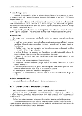Curso de Introdução à Doutrina Espírita – IDE-JF / FEB 
76 
Mundos de Regeneração 
Os mundos de regeneração servem de transição entre os mundos de expiação e os felizes. 
A alma que busca uma evolução consciente, neles encontram a paz, o descanso, e os elemen-tos 
para avançarem. 
Nesses mundos o homem ainda está sujeito às leis que regem a matéria. A humanidade 
ainda experimenta as nossas sensações e os nossos desejos, mas está isenta das paixões 
desordenadas que nos escravizam; Neles não há mais orgulho que emudece o coração, inveja 
que o tortura e ódio que o asfixia. 
Nesses mundos, contudo, ainda não existe a perfeita felicidade, mas a aurora da felicida-de. 
Os Espíritos vinculados a eles necessitam muito evoluir, em bondade e em inteligência. 
Mundos Felizes 
São aquele onde o bem supera o mal. Kardec mostra-nos algumas características desses 
mundos: 
• a matéria é menos densa, o homem já não se arrasta penosamente pelo solo, suas ne-cessidade 
físicas são menos grosseiras, e os seres vivos não mais se matam para se a-limentarem; 
• o Espírito é mais livre, tem percepções que desconhecemos, e a mediunidade intuitiva 
é bem mais evidente do que entre nós; 
• a intuição do futuro e a segurança que lhes dá uma consciência tranqüila e isenta de 
remorsos fazem que a morte não lhes cause nenhuma apreensão; 
• a duração da vida é bem maior, pois o corpo está menos sujeito às vicissitudes da ma-téria 
grosseira; 
• a infância existe, mas é mais curta e menos ingênua; 
• a autoridade é sempre respeitada, porque decorre unicamente do mérito e se exerce 
sempre com justiça; 
• a reencarnação é quase imediata, pois a matéria corpórea sendo menos grosseira, o Es-pírito 
encarnado goza de quase todas as faculdades do Espírito; 
• a lembrança das existências corpóreas é mais precisa; 
• as plantas e os animais são mais perfeitos, sendo os animais mais adiantados do que na 
Terra. 
Mundos Celestes ou Divinos 
Morada dos Espíritos purificados, onde o bem reina sem mistura. 
19.3 - Encarnação nos Diferentes Mundos 
A encarnação nos diferentes mundos obedece a um critério de progresso moral. 
Quando em um mundo, os Espíritos hão realizado a soma de progresso que o estado des-se 
mundo comporta, deixam-no para encarnar em outro mais adiantado, onde adquirem novos 
conhecimentos. 
Os Espíritos que encarnam em um mundo não se acham a ele presos indefinidamente. 
O Espírito elevado é destinado a renascer em planetas mais bem dotados que o nosso. A 
escala grandiosa dos mundos tem inúmeros graus, dispostos para a ascensão progressiva das 
almas, que os devem transpor, cada um por sua vez. 
 