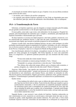 Curso de Introdução à Doutrina Espírita – IDE-JF / FEB 
77 
A encarnação em mundo inferior àquele em que o Espírito viveu em sua última existência 
pode ocorrer em dois casos: 
• em missão, com o objetivo de auxiliar o progresso; 
• em expiação, para aqueles Espíritos renitentes no mal. Pode ser degredados para mun-dos 
inferiores, para que, através do sofrimento e das dificuldades, eles se reeduquem. 
19.4 - A Transformação da Terra 
Informam, os Espíritos superiores, que são chegados os tempos marcados pela Divindade, 
em que grandes acontecimentos se vão dar para regeneração da humanidade. 
O nosso globo, como tudo o que existe, está submetido à lei do progresso. Progride fisi-camente, 
pela transformação dos elementos que o compõe e, moralmente, pela depuração dos 
Espíritos encarnados e desencarnados que o povoam. 
De duas maneiras se executa esse duplo progresso: uma lenta, gradual e insensível; a ou-tra 
caracterizada por mudanças bruscas, a cada uma das quais corresponde um movimento 
ascensional mais rápido, que assinala os períodos progressivos da humanidade. 
Estamos vivendo, hoje, uma dessas mudanças bruscas, em que o orbe terráqueo vai sofrer 
profundas transformações quanto às populações de Espíritos vinculadas a ele, pois, informam-nos 
os diversos autores espíritas que, no próximo milênio, a Terra vai deixar de ser um Mun-do 
de Provas e Expiações e alçar-se-á a categoria de Mundo de Regeneração. 
Esta transformação admirável do planeta, conseqüência mesmo da força das coisas, foi 
predita em várias passagens do Evangelho. Sob forma figurada, às vezes com expressões 
duras, os evangelistas e os apóstolos puderam pressentir que esse momento não lhes estava 
longe. 
“O meu reino ainda não é deste mundo.”(Jesus) 
“Bem aventurados os mansos porque herdarão a Terra...”(Jesus) 
“Arrependei-vos, porque está próximo o reino dos céus.” (João Batista) 
“Nos últimos dias sobrevirão tempos difíceis, pois os homens serão avarentos, e-goístas, 
arrogantes, etc., todavia eles não irão avante” (Paulo à Timóteo) 
Assevera, Allan Kardec “que aqueles que esperarem ver as transformações por efeitos 
maravilhosos, serão decepcionados”, porque esse processo de evolução espiritual do planeta, 
vai desenrolar-se sem cataclismos, sem traumas físicos, sem abalos ou comoções no orbe. 
Não haverá guerras exterminadoras, flagelos gravíssimos, epidemias cruéis, grandes desastres 
ecológicos. A transformação é puramente espiritual e vai desenvolver-se paulatinamente. 
Kardec ensina: 
“Uma mudança tão radical como a que se elabora não pode realizar-se sem como-ção: 
haja luta inevitável entre as idéias. É pois da luta das idéias que surgirão os graves 
acontecimentos anunciados, e não de cataclismos ou catástrofes puramente materiais. 
Os cataclismos gerais eram a conseqüência do estado de formação da Terra, hoje não 
são as entranhas do globo que se agitam, são as humanidades. A geração atual desapa-recerá 
gradualmente, e a nova lhe sucederá do mesmo modo, sem que nada seja muda-do 
na ordem material das coisas.” 
Segundo Kardec, o que ocorrerá é uma seleção de Espíritos: Espíritos endurecidos no 
mal, recalcitrantes no erro, insensíveis ao convite para a renovação moral não mais se reen-carnarão 
no globo, sendo degredados para mundos inferiores. Por outro lado, a Terra estará 
recebendo Espíritos sensíveis, conscientes da necessidade de se esforçarem na conquista do 
 