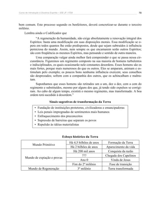 Curso de Introdução à Doutrina Espírita – IDE-JF / FEB 
78 
bem comum. Este processo segundo os benfeitores, deverá concretizar-se durante o terceiro 
milênio. 
Lembra ainda o Codificador que 
“A regeneração da humanidade, não exige absolutamente a renovação integral dos 
Espíritos: basta uma modificação em suas disposições morais. Essa modificação se o-pera 
em todos quantos lhe estão predispostos, desde que sejam subtraídos à influência 
perniciosa do mundo. Assim, nem sempre os que encarnarem serão outros Espíritos; 
são com freqüência os mesmos Espíritos, mas pensando e sentido de outra maneira. 
Uma comparação vulgar ainda melhor fará compreender o que se passa nessa cir-cunstância. 
Figuremos um regimento composto na sua maioria de homens turbulentos 
e indisciplinados, os quais ocasionarão nele constantes desordens. Esses homens são os 
mais fortes, porque mais numerosos do que os outros. Eles se amparam, animam e es-timulam 
pelo exemplo; os poucos bons nenhuma influência exercem; seus conselhos 
são desprezados; sofrem com a companhia dos outros, que os achincalham e maltra-tam. 
Suponhamos que esses homens são retirados um a um, dez a dez, cem a cem do 
regimento e substituídos, mesmo por alguns dos que, já tendo sido expulsos se corrigi-ram. 
Ao cabo de algum tempo, existirá o mesmo regimento, mas transformado. A boa 
ordem terá sucedido à desordem.” 
Sinais sugestivos de transformação da Terra 
• Fundação de instituições protetoras, civilizadoras e emancipadoras 
• Leis penais impregnadas de sentimentos mais humanos 
• Enfraquecimento dos preconceitos 
• Supressão de barreiras que separam os povos 
• Repulsão às idéias materialistas 
Esboço histórico da Terra 
Há 4,5 bilhões de anos Formação da Terra 
Mundo Primitivo 
Há 2 bilhões de anos Aparecimento da vida 
Há 200 mil anos Conquista da razão 
??? Chegada dos Capelinos 
Ano 0 Vinda de Jesus 
Mundo de expiação e provas 
Fim do 2º milênio Fase de transição 
Mundo de Regeneração 3º milênio Terra transformada 
 