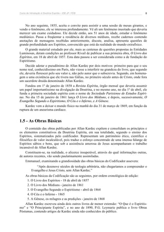 Curso de Introdução à Doutrina Espírita – IDE-JF / FEB 
8 
No ano seguinte, 1855, aceita o convite para assistir a uma sessão de mesas girantes, e 
vendo o fenômeno, ele se interessa profundamente. Vê ali um fenômeno inusitado que deveria 
merecer um exame cuidadoso. Ele decide então, aos 51 anos de idade, estudar o fenômeno 
mediúnico. Passa a freqüentar a residência de diversos médiuns, recebe cadernos contendo 
anotações de mensagens recebidas anteriormente, discute, analisa, apresenta questões de 
grande profundidade aos Espíritos, convencido que está da realidade do mundo extrafísico. 
O grande material estudado por ele, mais as centenas de questões propostas às Entidades 
Luminosas, deram condições ao professor Rivail de publicar a sua primeira obra, O Livro dos 
Espíritos, em 18 de abril de 1857. Esta data passou a ser considerada como a de fundação do 
Espiritismo. 
Decide adotar o pseudônimo de Allan Kardec por dois motivos: primeiro para que o seu 
nome real, conhecidíssimo em Paris, não viesse a interferir na grandeza do livro, que segundo 
ele, deveria florescer pelo seu valor e, não pelo autor que o subscrevia. Segundo, em homena-gem 
a uma existência que ele tivera nas Gálias, no primeiro século antes de Cristo, onde fora 
um sacerdote druida denominado Allan Kardec. 
Fundou em 1º de janeiro de 1858 a Revista Espírita, órgão mensal que deveria assumir 
um papel importantíssimo na divulgação da Doutrina, e no mesmo ano, no dia 1º de abril, ele 
funda a primeira sociedade espírita com o nome de Sociedade Parisiense de Estudos Espíri-tas. 
No dia 15 de janeiro de 1861 lança O Livro dos Médiuns, e depois, sucessivamente, O 
Evangelho Segundo o Espiritismo, O Céu e o Inferno, e A Gênese. 
Kardec vem a deixar o mundo físico na manhã do dia 31 de março de 1869, em função da 
ruptura de um aneurisma cardíaco. 
1.5 - As Obras Básicas 
O conteúdo das obras publicadas por Allan Kardec expõem e consolidam os princípios e 
os elementos constitutivos da Doutrina Espírita, em sua totalidade, segundo o ensino dos 
Espíritos, sistematizados pelo codificador. Representam um patrimônio ético, científico e 
filosófico de valor incalculável, pois traduz o esforço concentrado de uma imensa falange de 
Espíritos sábios e bons, que sob a assistência amorosa de Jesus acompanharam o trabalho 
incansável de Allan Kardec. 
Constituem-se, na realidade, o alicerce insuperável, através do qual informações outras, 
de autores recentes, vão sendo paulatinamente assimiladas. 
Emmanuel, examinando a grandiosidade das obras básicas do Codificador assevera: 
“Após dezenove séculos de teologia arbitrária, não chegaríamos a compreender o 
Evangelho e Jesus Cristo, sem Allan Kardec.” 
As obras básicas da Codificação são as seguintes, por ordem cronológica de edição: 
1. O Livro dos Espíritos - 18 de abril de 1857 
2. O Livro dos Médiuns - janeiro de 1861 
3. O Evangelho Segundo o Espiritismo - abril de 1864 
4. O Céu e o Inferno - 1865 
5. A Gênese, os milagres e as predições - janeiro de 1868 
Allan Kardec escreveu ainda dois outros livros de menor extensão: “O Que é o Espiritis-mo” 
e “O Principiante Espírita”, e no ano de 1890, P.G. Leymarie publica o livro Obras 
Póstumas, contendo artigos de Kardec ainda não conhecidos do público. 
 