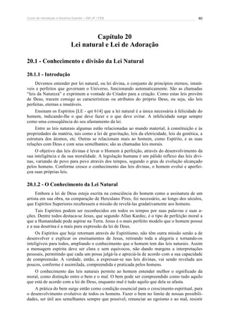 Curso de Introdução à Doutrina Espírita – IDE-JF / FEB 
80 
Capítulo 20 
Lei natural e Lei de Adoração 
20.1 - Conhecimento e divisão da Lei Natural 
20.1.1 - Introdução 
Devemos entender por lei natural, ou lei divina, o conjunto de princípios eternos, imutá-veis 
e perfeitos que governam o Universo, funcionando automaticamente. São as chamadas 
“leis da Natureza” e exprimem a vontade do Criador para a criação. Como estas leis provêm 
de Deus, trazem consigo as características ou atributos do próprio Deus, ou seja, são leis 
perfeitas, eternas e imutáveis. 
Ensinam os Espíritos [LE - qst 614] que a lei natural é a única necessária à felicidade do 
homem, indicando-lhe o que deve fazer e o que deve evitar. A infelicidade surge sempre 
como uma conseqüência do seu afastamento da lei. 
Entre as leis naturais algumas estão relacionadas ao mundo material, à constituição e às 
propriedades da matéria, tais como a lei de gravitação, leis da eletricidade, leis da genética, a 
estrutura dos átomos, etc. Outras se relacionam mais ao homem, como Espírito, e as suas 
relações com Deus e com seus semelhantes; são as chamadas leis morais. 
O objetivo das leis divinas é levar o Homem à perfeição, através do desenvolvimento da 
sua inteligência e da sua moralidade. A legislação humana é um pálido reflexo das leis divi-nas, 
variando de povo para povo através dos tempos, segundo o grau de evolução alcançado 
pelos homens. Conforme cresce o conhecimento das leis divinas, o homem evolui e aperfei-çoa 
suas próprias leis. 
20.1.2 - O Conhecimento da Lei Natural 
Embora a lei de Deus esteja escrita na consciência do homem como a assinatura de um 
artista em sua obra, na comparação de Herculano Pires, foi necessário, ao longo dos séculos, 
que Espíritos Superiores recebessem a missão de revelá-las gradativamente aos homens. 
Tais Espíritos podem ser reconhecidos em todos os tempos por suas palavras e suas a-ções. 
Dentre todos destaca-se Jesus, que segundo Allan Kardec, é o tipo de perfeição moral a 
que a Humanidade pode aspirar na Terra. Jesus é o mais perfeito modelo que o homem possui 
e a sua doutrina é a mais pura expressão da lei de Deus. 
Os Espíritos que hoje retornam através do Espiritismo, não têm outra missão senão a de 
desenvolver e explicar os ensinamentos de Jesus, retirando toda a alegoria e tornando-os 
inteligíveis para todos, ampliando o conhecimento que o homem tem das leis naturais. Assim 
a mensagem espírita deve ser clara e sem equívocos, não dando margens a interpretações 
pessoais, permitindo que cada um possa julgá-la e apreciá-la de acordo com a sua capacidade 
de compreensão. A verdade, então, a expressar-se nas leis divinas, vai sendo revelada aos 
poucos, conforme é assimilada, compreendida e praticada pelos homens. 
O conhecimento das leis naturais permite ao homem entender melhor o significado da 
moral, como distinção entre o bem e o mal. O bem pode ser compreendido como tudo aquilo 
que está de acordo com a lei de Deus, enquanto mal é tudo aquilo que dela se afasta. 
A prática do bem surge então como condição essencial para o crescimento espiritual, para 
o desenvolvimento evolutivo de todos os homens. Fazer o bem no limite de nossas possibili-dades, 
ser útil aos semelhantes sempre que possível, renunciar ao egoísmo e ao mal, resistir 
 