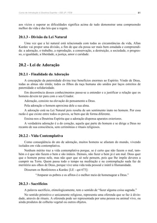 Curso de Introdução à Doutrina Espírita – IDE-JF / FEB 
81 
aos vícios e superar as dificuldades significa acima de tudo demonstrar uma compreensão 
melhor da vida e das leis que a regem. 
20.1.3 - Divisão da Lei Natural 
Uma vez que a lei natural está relacionada com todas as circunstâncias da vida, Allan 
Kardec vai propor uma divisão, a fim de que ela possa ser mais bem estudada e compreendi-da: 
a adoração, o trabalho, a reprodução, a conservação, a destruição, a sociedade, o progres-so, 
a igualdade, a liberdade, a justiça, amor e caridade. 
20.2 - Lei de Adoração 
20.2.1 - Finalidade da Adoração 
A concepção da paternidade divina traz benefícios enormes ao Espírito. Vindo de Deus, 
todas as almas são irmãs; todos os filhos da raça humana são unidos por laços estreitos de 
paternidade e solidariedade. 
Em decorrência desses conhecimentos passa-se a entender e a justificar a relação que os 
homens devem ter para com o seu Criador. 
Adoração, consiste na elevação do pensamento a Deus. 
Pela adoração o homem aproxima dele a sua alma. 
A adoração está na Lei Natural pois resulta de um sentimento inato no homem. Por essa 
razão é que existe entre todos os povos, se bem que de forma diferente. 
Ensina-nos a Doutrina Espírita que a adoração dispensa aparatos exteriores. 
A verdadeira adoração é a do coração, aquela que parte do homem e se dirige a Deus no 
recanto de sua consciência, sem cerimônias e rituais religiosos. 
20.2.2 - Vida Contemplativa 
Como conseqüência do ato de adoração, muitos homens se afastam do mundo, vivendo 
isolados em vida contemplativa. 
Nenhum mérito traz a vida contemplativa porque, se é certo que não fazem o mal, tam-bém 
o é que não fazem o bem e são inúteis. Demais, não fazer o bem já é um mal. Deus quer 
que o homem pense nele, mas não quer que só nele pensem, pois que lhe impõe deveres a 
cumprir na Terra. Quem passa todo o tempo na meditação e na contemplação nada faz de 
meritório aos olhos de Deus, porque vive uma vida toda pessoal e inútil à Humanidade. 
Disseram os Benfeitores a Kardec [LE - qst 673]: 
“Amparar os pobres e os aflitos é o melhor meio de homenagear a Deus.” 
20.2.3 - Sacrifícios 
A palavra sacrifício, etimologicamente, tem o sentido de “fazer alguma coisa sagrada.” 
No sentido primitivo e unicamente religioso, representa uma oferenda que se faz à divin-dade, 
através de rituais. A oferenda pode ser representada por uma pessoa ou animal vivo, ou 
ainda produtos de colheita vegetal ou outros objetos. 
 