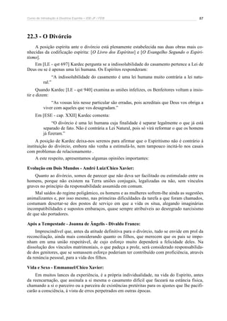 Curso de Introdução à Doutrina Espírita – IDE-JF / FEB 
87 
22.3 - O Divórcio 
A posição espírita ante o divórcio está plenamente estabelecida nas duas obras mais co-nhecidas 
da codificação espírita: [O Livro dos Espíritos] e [O Evangelho Segundo o Espiri-tismo]. 
Em [LE - qst 697] Kardec pergunta se a indissolubilidade do casamento pertence a Lei de 
Deus ou se é apenas uma lei humana. Os Espíritos responderam: 
“A indissolubilidade do casamento é uma lei humana muito contrária a lei natu-ral.” 
Quando Kardec [LE - qst 940] examina as uniões infelizes, os Benfeitores voltam a insis-tir 
e dizem: 
“As vossas leis nesse particular são erradas, pois acreditais que Deus vos obriga a 
viver com aqueles que vos desagradam.” 
Em [ESE - cap. XXII] Kardec comenta: 
“O divórcio é uma lei humana cuja finalidade é separar legalmente o que já está 
separado de fato. Não é contrária a Lei Natural, pois só virá reformar o que os homens 
já fizeram.” 
A posição de Kardec deixa-nos serenos para afirmar que o Espiritismo não é contrário à 
instituição do divórcio, embora não venha a estimulá-lo, nem tampouco incitá-lo nos casais 
com problemas de relacionamento . 
A este respeito, apresentamos algumas opiniões importantes: 
Evolução em Dois Mundos - André Luiz/Chico Xavier: 
Quanto ao divórcio, somos de parecer que não deva ser facilitado ou estimulado entre os 
homens, porque não existem na Terra uniões conjugais, legalizadas ou não, sem vínculos 
graves no princípio da responsabilidade assumida em comum. 
Mal saídos do regime poligâmico, os homens e as mulheres sofrem-lhe ainda as sugestões 
animalizantes e, por isso mesmo, nas primeiras dificuldades da tarefa a que foram chamados, 
costumam desertar-se dos postos de serviço em que a vida os situa, alegando imaginárias 
incompatibilidades e supostos embaraços, quase sempre atribuíveis ao desregrado narcisismo 
de que são portadores. 
Após a Tempestade - Joanna de Ângelis - Divaldo Franco: 
Imprescindível que, antes da atitude definitiva para o divórcio, tudo se envide em prol da 
reconciliação, ainda mais considerando quanto os filhos, que merecem que os pais se impo-nham 
em uma união respeitável, de cujo esforço muito dependerá a felicidade deles. Na 
dissolução dos vínculos matrimoniais, o que padeça a prole, será considerado responsabilida-de 
dos genitores, que se somassem esforço poderiam ter contribuído com proficiência, através 
da renúncia pessoal, para a vida dos filhos. 
Vida e Sexo - Emmanuel/Chico Xavier: 
Em muitos lances da experiência, é a própria individualidade, na vida do Espírito, antes 
da reencarnação, que assinala a si mesma o casamento difícil que faceará na estância física, 
chamando a si o parceiro ou a parceira de existências pretéritas para os ajustes que lhe pacifi-carão 
a consciência, à vista de erros perpetrados em outras épocas. 
 