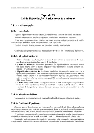 Curso de Introdução à Doutrina Espírita – IDE-JF / FEB 
89 
Capítulo 23 
Lei de Reprodução: Anticoncepção e Aborto 
23.1 - Anticoncepção 
23.1.1 - Introdução 
Segundo o pensamento médico oficial, o Planejamento Familiar tem como finalidade: 
Prevenir gestações não desejadas; opção do casal quanto ao tempo de conceber; 
Evitar a gravidez nas pacientes de risco produtivo; aquelas mulheres portadoras de molés-tias 
várias que poderiam sofrer um agravamento com a gestação; 
Diminuir o índice de abortamento, por impedir a gravidez não desejada. 
Os métodos anticoncepcionais são didaticamente divididos em Transitórios e Definitivos. 
23.1.2 - Métodos transitórios 
• Hormonal: inibe a ovulação, altera o muco do colo uterino e o movimento das trom-pas. 
Pode ser oral, injetável ou através de implantes. 
• Métodos de Barreira: impedem a penetração do espermatozóide no colo ou exerce 
um efeito nocivo sobre o mesmo impedindo seu movimento. São eles condon, dia-fragma 
e produtos espermaticidas. 
• Dispositivo intra-uterino (DIU): altera a motilidade útero-tubária, o muco cervical, a 
química do endométrio e tem ainda uma ação lesiva sobre o espermatozóide. Discute 
ainda a ciência oficial se os diversos mecanismos de ação do DIU, colocam-no como 
método abortivo. Sabe-se, com certeza, que 50% das mulheres que engravidam com o 
DIU vêm a abortar. 
• Métodos comportamentais: São aqueles em que se tenta evitar a gravidez pela obser-vação 
dos sinais e sintomas naturais da fase fértil do ciclo menstrual. São eles a tabela, 
o método de temperatura, o estudo do muco cervical, o coito interrompido e a ducha 
vaginal. 
23.1.3 - Métodos definitivos 
Laqueadura e vasectomia: consiste na esterilização definitiva por métodos cirúrgicos. 
23.1.4 - Posição do Espiritismo 
Sabemos que os Espíritos que um casal receberá na condição de filhos, são geralmente 
programados num período anterior ao renascimento. Assim, a utilização de medidas contra-ceptivas 
não seria uma atitude prejudicial à realização plena dos compromissos cármicos? 
Examinando o pensamento dos principais autores espíritas desencarnados e principalmen-te 
a posição apresentada por Allan Kardec [LE - qsts 132,693,694] podemos afirmar que: 
As atitudes anticonceptivas são condições que podem criar obstáculos a concretização de 
compromissos reencarnatórios (provacionais ou reparadores), na medida em que dificultam o 
 