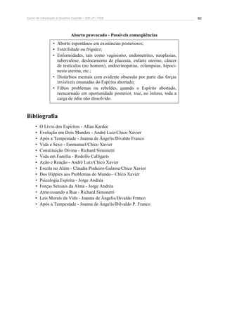 Curso de Introdução à Doutrina Espírita – IDE-JF / FEB 
92 
Aborto provocado - Possíveis conseqüências 
• Aborto espontâneo em existências posteriores; 
• Esterilidade ou frigidez; 
• Enfermidades, tais como vaginismo, endometrites, neoplasias, 
tuberculose, deslocamento de placenta, enfarte uterino, câncer 
de testículos (no homem), endocrinopatias, eclampsias, hipoci-nesia 
uterina, etc.; 
• Distúrbios mentais com evidente obsessão por parte das forças 
invisíveis emanadas do Espírito abortado; 
• Filhos problemas ou rebeldes, quando o Espírito abortado, 
reencarnado em oportunidade posterior, traz, no íntimo, toda a 
carga de ódio não dissolvido. 
Bibliografia 
• O Livro dos Espíritos - Allan Kardec 
• Evolução em Dois Mundos - André Luiz/Chico Xavier 
• Após a Tempestade - Joanna de Ângelis/Divaldo Franco 
• Vida e Sexo - Emmanuel/Chico Xavier 
• Constituição Divina - Richard Simonetti 
• Vida em Família - Rodolfo Calligaris 
• Ação e Reação - André Luiz/Chico Xavier 
• Escola no Além - Claudia Pinheiro Galasse/Chico Xavier 
• Dos Hippies aos Problemas do Mundo - Chico Xavier 
• Psicologia Espírita - Jorge Andréa 
• Forças Sexuais da Alma - Jorge Andréa 
• Atravessando a Rua - Richard Simonetti 
• Leis Morais da Vida - Joanna de Ângelis/Divaldo Franco 
• Após a Tempestade - Joanna de Ângelis/Dilvaldo P. Franco 
 