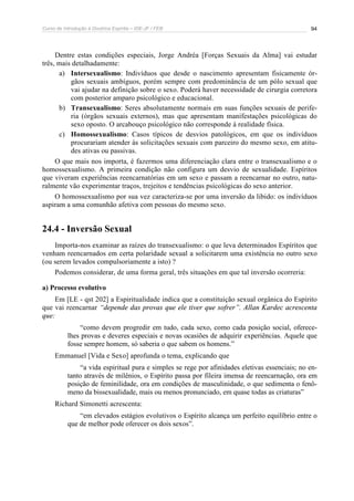 Curso de Introdução à Doutrina Espírita – IDE-JF / FEB 
94 
Dentre estas condições especiais, Jorge Andréa [Forças Sexuais da Alma] vai estudar 
três, mais detalhadamente: 
a) Intersexualismo: Indivíduos que desde o nascimento apresentam fisicamente ór-gãos 
sexuais ambíguos, porém sempre com predominância de um pólo sexual que 
vai ajudar na definição sobre o sexo. Poderá haver necessidade de cirurgia corretora 
com posterior amparo psicológico e educacional. 
b) Transexualismo: Seres absolutamente normais em suas funções sexuais de perife-ria 
(órgãos sexuais externos), mas que apresentam manifestações psicológicas do 
sexo oposto. O arcabouço psicológico não corresponde à realidade física. 
c) Homossexualismo: Casos típicos de desvios patológicos, em que os indivíduos 
procurariam atender às solicitações sexuais com parceiro do mesmo sexo, em atitu-des 
ativas ou passivas. 
O que mais nos importa, é fazermos uma diferenciação clara entre o transexualismo e o 
homossexualismo. A primeira condição não configura um desvio de sexualidade. Espíritos 
que viveram experiências reencarnatórias em um sexo e passam a reencarnar no outro, natu-ralmente 
vão experimentar traços, trejeitos e tendências psicológicas do sexo anterior. 
O homossexualismo por sua vez caracteriza-se por uma inversão da libido: os indivíduos 
aspiram a uma comunhão afetiva com pessoas do mesmo sexo. 
24.4 - Inversão Sexual 
Importa-nos examinar as raízes do transexualismo: o que leva determinados Espíritos que 
venham reencarnados em certa polaridade sexual a solicitarem uma existência no outro sexo 
(ou serem levados compulsoriamente a isto) ? 
Podemos considerar, de uma forma geral, três situações em que tal inversão ocorreria: 
a) Processo evolutivo 
Em [LE - qst 202] a Espiritualidade indica que a constituição sexual orgânica do Espírito 
que vai reencarnar “depende das provas que ele tiver que sofrer”. Allan Kardec acrescenta 
que: 
“como devem progredir em tudo, cada sexo, como cada posição social, oferece-lhes 
provas e deveres especiais e novas ocasiões de adquirir experiências. Aquele que 
fosse sempre homem, só saberia o que sabem os homens.” 
Emmanuel [Vida e Sexo] aprofunda o tema, explicando que 
“a vida espiritual pura e simples se rege por afinidades eletivas essenciais; no en-tanto 
através de milênios, o Espírito passa por fileira imensa de reencarnação, ora em 
posição de feminilidade, ora em condições de masculinidade, o que sedimenta o fenô-meno 
da bissexualidade, mais ou menos pronunciado, em quase todas as criaturas” 
Richard Simonetti acrescenta: 
“em elevados estágios evolutivos o Espírito alcança um perfeito equilíbrio entre o 
que de melhor pode oferecer os dois sexos”. 
 