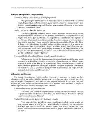 Curso de Introdução à Doutrina Espírita – IDE-JF / FEB 
95 
b) Processos expiatórios e regenerativos 
Joanna de Ângelis [No Limiar do Infinito] explica que 
“As aptidões para a reencarnação na masculinidade ou na feminilidade são sempre 
resultado da conduta na forma anterior, que o Espírito vitalizou, e na qual coletou con-quistas 
e prejuízos que cumpre multiplicar ou reparar em sacrifícios que se impõem no 
cadinho regenerador da carne.” 
André Luiz [Ação e Reação] lembra que 
“Em muitas ocasiões, quando o homem tiraniza a mulher, furtando-lhe os direitos 
e cometendo abusos em nome de sua pretensa superioridade, desorganizando-se ele 
próprio a tal ponto que, inconsciente e desequilibrado, é conduzido pelos agentes da 
Lei Divina a renascimento dolorosos, em corpo feminino, para que no extremo descon-forto 
íntimo, aprenda a venerar na mulher sua irmã e companheira, filha e mãe, diante 
de Deus, ocorrendo idêntica situação à mulher criminosa que, depois de arrastar o ho-mem 
à devassidão e à delinqüência, cria para si mesma terrível alienação mental para 
além do sepulcro, requisitando quase sempre, a internação em corpo masculino, a fim 
de que, nas teias do infortúnio de sua emotividade, saiba edificar no seu ser o respeito 
que deve ao homem, perante o Senhor.” 
Emmanuel [Vida e Sexo] detalha esta situação, quando coloca que 
“o homem que abusou das faculdades genésicas, arruinando a existência de outras 
pessoas com a destruição de uniões construtivas e lares diversos, em muitos casos é 
induzido a buscar nova posição, no renascimento físico, em um corpo morfologica-mente 
feminino, aprendendo, em regime de prisão, a reajustar os próprios sentimentos, 
e a mulher que agiu de igual modo é impulsionada à reencarnação em corpo morfolo-gicamente 
masculino, com idênticos fins.” 
c) Encargos particulares 
Em muitas circunstâncias, Espíritos cultos e sensíveis reencarnam em corpos que lhes 
não correspondem aos mais recônditos sentimentos, em vestimenta carnal oposta à sua estru-tura 
psicológica. Esta posição é solicitada por eles próprios no intuito de operarem com mais 
segurança e valor, não só o acrisolamento moral de si mesmos como também a execução de 
tarefas especializadas, em favor do campo social terrestre. 
Emmanuel esclarece que estes Espíritos 
“Escolhem com isso viver temporariamente ocultos na armadura carnal, com que 
se garantem contra arrastamentos irresistíveis, no mundo afetivo, de maneira a preser-varem 
nos objetivos que abraçam.” 
Richard Simonetti explica que o indivíduo nesta situação 
“com uma psicologia que não se ajusta à morfologia, tenderá a sentir atração por 
indivíduos do mesmo sexo. Com sua consciência não lhe permitirá um envolvimento 
deste tipo, que sente contraditória à natureza, optará pela solidão afetiva, com o que 
passará a dedicar-se inteiramente as tarefas a que se propôs, desdobrando sacrificial e-xistência.” 
 