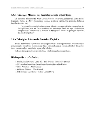 Curso de Introdução à Doutrina Espírita – IDE-JF / FEB 10
1.5.5 - Gênese, os Milagres e as Predições segundo o Espiritismo
Um ano antes de sua morte, Allan Kardec publicou seu último grande livro. Cabia-lhe in-
terpretar o Antigo e o Novo Testamento segundo a ciência espírita. Nas primeiras linhas da
introdução, escreveu:
“A nova obra constitui mais um passo à frente, nas conseqüências e nas aplicações
do Espiritismo; tem por fim o estudo de três pontos que foram até hoje, diversamente
interpretados e comentados: A Gênese, os Milagres de Jesus e as predições encontra-
das nos Evangelhos.”
1.6 - Princípios básicos da Doutrina Espírita
A força da Doutrina Espírita está em seus princípios e na sua permanente possibilidade de
comprovação. São eles: a existência de Deus; a imortalidade; a comunicabilidade dos espíri-
tos; a reencarnação e a evolução universal e infinita.
Cada um destes princípios será objeto de estudo nos próximos capítulos.
Bibliografia e referências
• Allan Kardec (Volume I, II e III) - Zêus Wantuil e Francisco Thiesen
• O Evangelho Segundo o Espiritismo - Introdução - Allan Kardec
• Obras Póstumas - Allan Kardec
• As Mesas Girantes - Zêus Wantuil
• A História do Espiritismo - Arthur Conan Doyle
 
