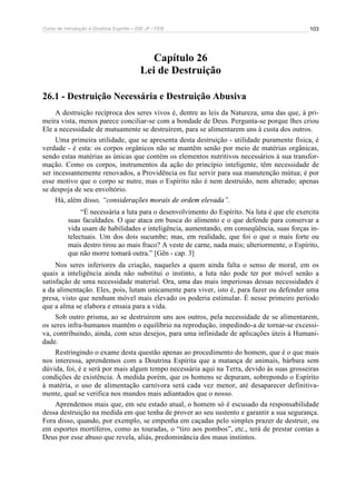 Curso de Introdução à Doutrina Espírita – IDE-JF / FEB 103
Capítulo 26
Lei de Destruição
26.1 - Destruição Necessária e Destruição Abusiva
A destruição recíproca dos seres vivos é, dentre as leis da Natureza, uma das que, à pri-
meira vista, menos parece conciliar-se com a bondade de Deus. Pergunta-se porque lhes criou
Ele a necessidade de mutuamente se destruírem, para se alimentarem uns à custa dos outros.
Uma primeira utilidade, que se apresenta desta destruição - utilidade puramente física, é
verdade - é esta: os corpos orgânicos não se mantêm senão por meio de matérias orgânicas,
sendo estas matérias as únicas que contém os elementos nutritivos necessários à sua transfor-
mação. Como os corpos, instrumentos da ação do princípio inteligente, têm necessidade de
ser incessantemente renovados, a Providência os faz servir para sua manutenção mútua; é por
esse motivo que o corpo se nutre, mas o Espírito não é nem destruído, nem alterado; apenas
se despoja de seu envoltório.
Há, além disso, “considerações morais de ordem elevada”.
“É necessária a luta para o desenvolvimento do Espírito. Na luta é que ele exercita
suas faculdades. O que ataca em busca do alimento e o que defende para conservar a
vida usam de habilidades e inteligência, aumentando, em conseqüência, suas forças in-
telectuais. Um dos dois sucumbe; mas, em realidade, que foi o que o mais forte ou
mais destro tirou ao mais fraco? A veste de carne, nada mais; ulteriormente, o Espírito,
que não morre tomará outra.” [Gên - cap. 3]
Nos seres inferiores da criação, naqueles a quem ainda falta o senso de moral, em os
quais a inteligência ainda não substitui o instinto, a luta não pode ter por móvel senão a
satisfação de uma necessidade material. Ora, uma das mais imperiosas dessas necessidades é
a da alimentação. Eles, pois, lutam unicamente para viver, isto é, para fazer ou defender uma
presa, visto que nenhum móvel mais elevado os poderia estimular. É nesse primeiro período
que a alma se elabora e ensaia para a vida.
Sob outro prisma, ao se destruírem uns aos outros, pela necessidade de se alimentarem,
os seres infra-humanos mantêm o equilíbrio na reprodução, impedindo-a de tornar-se excessi-
va, contribuindo, ainda, com seus desejos, para uma infinidade de aplicações úteis à Humani-
dade.
Restringindo o exame desta questão apenas ao procedimento do homem, que é o que mais
nos interessa, aprendemos com a Doutrina Espírita que a matança de animais, bárbara sem
dúvida, foi, é e será por mais algum tempo necessária aqui na Terra, devido às suas grosseiras
condições de existência. À medida porém, que os homens se depuram, sobrepondo o Espírito
à matéria, o uso de alimentação carnívora será cada vez menor, até desaparecer definitiva-
mente, qual se verifica nos mundos mais adiantados que o nosso.
Aprendemos mais que, em seu estado atual, o homem só é escusado da responsabilidade
dessa destruição na medida em que tenha de prover ao seu sustento e garantir a sua segurança.
Fora disso, quando, por exemplo, se empenha em caçadas pelo simples prazer de destruir, ou
em esportes mortíferos, como as touradas, o “tiro aos pombos”, etc., terá de prestar contas a
Deus por esse abuso que revela, aliás, predominância dos maus instintos.
 