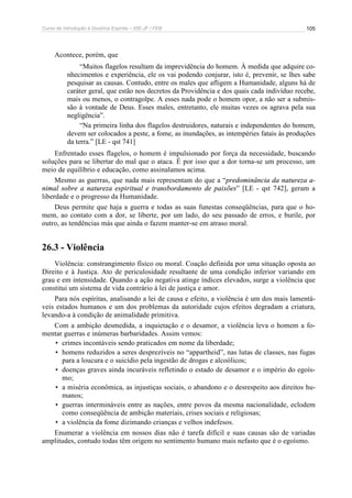 Curso de Introdução à Doutrina Espírita – IDE-JF / FEB 105
Acontece, porém, que
“Muitos flagelos resultam da imprevidência do homem. À medida que adquire co-
nhecimentos e experiência, ele os vai podendo conjurar, isto é, prevenir, se lhes sabe
pesquisar as causas. Contudo, entre os males que afligem a Humanidade, alguns há de
caráter geral, que estão nos decretos da Providência e dos quais cada indivíduo recebe,
mais ou menos, o contragolpe. A esses nada pode o homem opor, a não ser a submis-
são à vontade de Deus. Esses males, entretanto, ele muitas vezes os agrava pela sua
negligência”.
“Na primeira linha dos flagelos destruidores, naturais e independentes do homem,
devem ser colocados a peste, a fome, as inundações, as intempéries fatais às produções
da terra.” [LE - qst 741]
Enfrentado esses flagelos, o homem é impulsionado por força da necessidade, buscando
soluções para se libertar do mal que o ataca. É por isso que a dor torna-se um processo, um
meio de equilíbrio e educação, como assinalamos acima.
Mesmo as guerras, que nada mais representam do que a “predominância da natureza a-
nimal sobre a natureza espiritual e transbordamento de paixões” [LE - qst 742], geram a
liberdade e o progresso da Humanidade.
Deus permite que haja a guerra e todas as suas funestas conseqüências, para que o ho-
mem, ao contato com a dor, se liberte, por um lado, do seu passado de erros, e burile, por
outro, as tendências más que ainda o fazem manter-se em atraso moral.
26.3 - Violência
Violência: constrangimento físico ou moral. Coação definida por uma situação oposta ao
Direito e à Justiça. Ato de periculosidade resultante de uma condição inferior variando em
grau e em intensidade. Quando a ação negativa atinge índices elevados, surge a violência que
constitui um sistema de vida contrário à lei de justiça e amor.
Para nós espíritas, analisando a lei de causa e efeito, a violência é um dos mais lamentá-
veis estados humanos e um dos problemas da autoridade cujos efeitos degradam a criatura,
levando-a à condição de animalidade primitiva.
Com a ambição desmedida, a inquietação e o desamor, a violência leva o homem a fo-
mentar guerras e inúmeras barbaridades. Assim vemos:
• crimes incontáveis sendo praticados em nome da liberdade;
• homens reduzidos a seres desprezíveis no “appartheid”, nas lutas de classes, nas fugas
para a loucura e o suicídio pela ingestão de drogas e alcoólicos;
• doenças graves ainda incuráveis refletindo o estado de desamor e o império do egoís-
mo;
• a miséria econômica, as injustiças sociais, o abandono e o desrespeito aos direitos hu-
manos;
• guerras intermináveis entre as nações, entre povos da mesma nacionalidade, eclodem
como conseqüência de ambição materiais, crises sociais e religiosas;
• a violência da fome dizimando crianças e velhos indefesos.
Enumerar a violência em nossos dias não é tarefa difícil e suas causas são de variadas
amplitudes, contudo todas têm origem no sentimento humano mais nefasto que é o egoísmo.
 