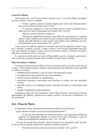 Curso de Introdução à Doutrina Espírita – IDE-JF / FEB 106
Causas da violência
Allan Kardec [LE - qst 913] nos mostra o egoísmo como o vício mais radical, incompatí-
vel com a justiça, o amor e a caridade.
“Sendo o egoísmo, inerente à espécie humana, não será um ele obstáculo perma-
nente ao reino do bem absoluto sobre a Terra?”
“É certo que o egoísmo é o vosso mal maior, mas ele se liga aos Espíritos encar-
nados na Terra e não à Humanidade em si mesma.”[LE - qst 915]
“Qual é o meio de se destruir o egoísmo?”
“De todas as imperfeições humanas a mais difícil de se desenraizar é o egoísmo,
porque se liga à influência da matéria da qual o homem, ainda muito próximo de sua
origem, não pode libertar-se. Tudo concorre para entreter essas influência: suas leis,
sua organização social, sua educação.”[LE - qst 917]
Como causas da violência, segundo as instruções dos Espíritos Superiores estão o orgu-
lho, a ambição, a cupidez, a inveja, o ciúme e todos os vícios morais engendrados pelo ego-
ísmo que perturba as relações sociais, provoca dissensões, destrói a confiança, levando o
indivíduo a atitudes de revide e insensatez.
É o egoísmo, fonte de todos os males da Humanidade, que leva o homem a agir contrari-
ando a lei divina ou natural, gerando lutas e conflitos no meio social e familiar.
Meios de combate à violência
Os reajustes devem partir de cada um de nós, de nossas famílias e do meio social em que
vivemos. Vamos analisar algumas atitudes e posicionamentos que poderemos tomar ajudando
a combater a violência:
• trabalhando pela harmonia e a paz em nosso relacionamentos sociais;
• não julgando nem provocando divisões discriminatórias;
• não provocando escândalos ou maledicências;
• conciliando discórdias e desavenças entre familiares ou amigos nos mal entendidos
comuns;
• buscando na prece e na meditação serena e renovação das forças e as disposições para
o bem;
• amando e perdoando incondicionalmente.
Caminhamos todos nós rumo à perfeição. Somos filhos de Deus e temos tido as mesmas
oportunidades de redenção, segundo nosso estágio evolutivo. Por que nos violentarmos e ao
nosso próximo?
26.4 - Pena de Morte
O Espiritismo assume uma postura francamente contrária à pena de morte.
“A pena de morte desaparecerá um dia da legislação humana?”
“A pena de morte desaparecerá incontestavelmente e sua supressão assinalará um
progresso da Humanidade. Quando os homens forem mais esclarecidos, a pena de
morte será completamente abolida da Terra.” [LE - qst 760]
“A lei de conservação dá ao homem o direito de preservar a sua própria vida; não apli-
ca ele esse direito quando elimina da sociedade um membro perigoso?”
“Há outros meios de se preservar do perigo sem matar.” [LE - qst 761]
 