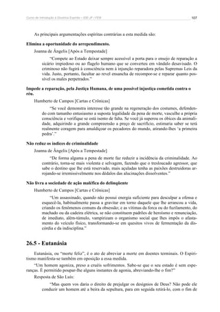 Curso de Introdução à Doutrina Espírita – IDE-JF / FEB 107
As principais argumentações espíritas contrárias a esta medida são:
Elimina a oportunidade do arrependimento.
Joanna de Ângelis [Após a Tempestade]
“Compete ao Estado deixar sempre acessível a porta para o ensejo de reparação a
sicário impiedoso ou ao flagelo humano que se converteu em vândalo desavisado. O
criminoso não fugirá à consciência nem à injunção reparadora pelas Supremas Leis da
vida. Justo, portanto, facultar ao revel ensancha de recompor-se e reparar quanto pos-
sível os males perpetrados.”
Impede a reparação, pela Justiça Humana, de uma possível injustiça cometida contra o
réu.
Humberto de Campos [Cartas e Crônicas]
“Se você demonstra interesse tão grande na regeneração dos costumes, defenden-
do com tamanho entusiasmo a suposta legalidade da pena de morte, vasculhe a própria
consciência e verifique se está isento de falta. Se você já superou os óbices da animali-
dade, adquirindo a grande compreensão a preço de sacrifício, estimaria saber se terá
realmente coragem para amaldiçoar os pecadores do mundo, atirando-lhes ‘a primeira
pedra’.”
Não reduz os índices de criminalidade
Joanna de Ângelis [Após a Tempestade]
“De forma alguma a pena de morte faz reduzir a incidência da criminalidade. Ao
contrário, torna-se mais violenta e selvagem, fazendo que o tresloucado agressor, que
sabe o destino que lhe está reservado, mais açuladas tenha as paixões destruidoras ar-
rojando-se irremissivelmente nos dédalos das alucinações dissolventes.”
Não livra a sociedade de ação maléfica do delinqüente
Humberto de Campos [Cartas e Crônicas]
“Um assassinado, quando não possui energia suficiente para desculpar a ofensa e
esquecê-la, habitualmente passa a gravitar em torno daquele que lhe arrancou a vida,
criando os fenômenos comuns da obsessão; e as vítimas da forca ou do fuzilamento, do
machado ou da cadeira elétrica, se não constituem padrões de heroísmo e renunciação,
de imediato, além-túmulo, vampirizam o organismo social que lhes impôs o afasta-
mento do veículo físico, transformando-se em quesitos vivos de fermentação da dis-
córdia e da indisciplina.”
26.5 - Eutanásia
Eutanásia, ou “morte feliz”, é o ato de abreviar a morte em doentes terminais. O Espiri-
tismo manifesta-se também em oposição a essa medida.
“Um homem agoniza, preso a cruéis sofrimentos. Sabe-se que o seu estado é sem espe-
ranças. É permitido poupar-lhe alguns instantes de agonia, abreviando-lhe o fim?”
Resposta de São Luís:
“Mas quem vos daria o direito de prejulgar os desígnios de Deus? Não pode ele
conduzir um homem até a beira da sepultura, para em seguida retirá-lo, com o fim de
 