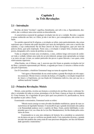 Curso de Introdução à Doutrina Espírita – IDE-JF / FEB 11
Capítulo 2
As Três Revelações
2.1 - Introdução
Revelar, do latim “revelare”, significa, literalmente, sair sob o véu, e, figuradamente, des-
cobrir, dar a conhecer uma coisa secreta ou desconhecida.
A característica essencial de qualquer revelação tem de ser a verdade. Revelar o segredo
é tornar conhecido um fato; se é falso, já não é um fato e, por conseqüência, não existe reve-
lação.
No sentido especial da fé religiosa, a revelação se refere, mais particularmente, das coisas
espirituais que o homem não pode descobrir por meio da inteligência, nem com o auxílio dos
sentidos, e cujo conhecimento lhe dá Deus através de Seus mensageiros, quer por meio da
palavra direta, quer pela inspiração. Neste caso, a revelação é sempre feita a homens predis-
postos, designados sob o nome de profetas ou messias.
Todas as religiões tiveram seus reveladores, e estes, embora longe estivessem de conhe-
cer toda a verdade, tinham uma razão de ser providencial, porque eram apropriados ao tempo
e ao meio em que viviam, ao caráter particular dos povos a quem falavam, e aos quais, eram
relativamente superiores.
Allan Kardec, em A Gênese, cap. I, assevera que três foram as grandes revelações da Lei
de Deus: a primeira representada por Moisés, a segunda por Jesus e a terceira e última revela-
ção pelo Espiritismo.
Em O Consolador, o benfeitor Emmanuel tange ao tema da seguinte forma:
“Até agora a Humanidade da era cristã recebeu a grande Revelação em três aspec-
tos essenciais: Moisés trouxe a missão da Justiça; o Evangelho, a revelação insuperável
do Amor e o Espiritismo, em sua feição de Cristianismo redivivo, traz, por sua vez, a
sublime tarefa da Verdade.”
2.2 - Primeira Revelação: Moisés
Moisés, como profeta, revelou aos homens a existência de um Deus único e soberano Se-
nhor e orientador de todas as coisas; promulgou a lei do Sinai e lançou as bases da verdadeira
fé. Como homem, foi o legislador do povo pelo qual essa primitiva fé, purificando-se, havia
de espalhar-se por sobre a Terra.
Examinando o missionário, Emmanuel assim se refere:
“Moisés trazia consigo as mais elevadas faculdades mediúnicas, apesar de suas ca-
racterísticas de legislador humano. É inconcebível que o grande missionário dos judeus
e da Humanidade pudesse ouvir o espírito de Deus. Estais, porém habilitados a com-
preender que a Lei, ou a base da Lei (os Dez Mandamentos), foi-lhe ditada pelos emis-
sários de Jesus.
Examinando-se os seus atos enérgicos de homem, há a considerar as característi-
cas da época em que se verificou sua grande tarefa. Com expressões diversas, o grande
enviado não poderia dar conta exata de suas preciosas obrigações, em face da Humani-
dade ignorante e materialista.”
 