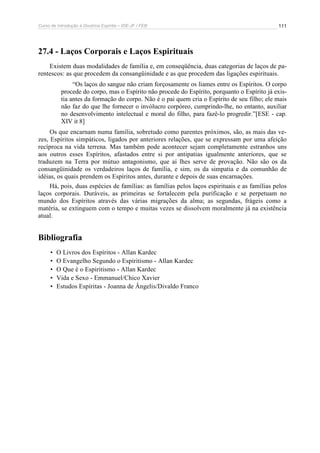 Curso de Introdução à Doutrina Espírita – IDE-JF / FEB 111
27.4 - Laços Corporais e Laços Espirituais
Existem duas modalidades de família e, em conseqüência, duas categorias de laços de pa-
rentescos: as que procedem da consangüinidade e as que procedem das ligações espirituais.
“Os laços do sangue não criam forçosamente os liames entre os Espíritos. O corpo
procede do corpo, mas o Espírito não procede do Espírito, porquanto o Espírito já exis-
tia antes da formação do corpo. Não é o pai quem cria o Espírito de seu filho; ele mais
não faz do que lhe fornecer o invólucro corpóreo, cumprindo-lhe, no entanto, auxiliar
no desenvolvimento intelectual e moral do filho, para fazê-lo progredir.”[ESE - cap.
XIV it 8]
Os que encarnam numa família, sobretudo como parentes próximos, são, as mais das ve-
zes, Espíritos simpáticos, ligados por anteriores relações, que se expressam por uma afeição
recíproca na vida terrena. Mas também pode acontecer sejam completamente estranhos uns
aos outros esses Espíritos, afastados entre si por antipatias igualmente anteriores, que se
traduzem na Terra por mútuo antagonismo, que aí lhes serve de provação. Não são os da
consangüinidade os verdadeiros laços de família, e sim, os da simpatia e da comunhão de
idéias, os quais prendem os Espíritos antes, durante e depois de suas encarnações.
Há, pois, duas espécies de famílias: as famílias pelos laços espirituais e as famílias pelos
laços corporais. Duráveis, as primeiras se fortalecem pela purificação e se perpetuam no
mundo dos Espíritos através das várias migrações da alma; as segundas, frágeis como a
matéria, se extinguem com o tempo e muitas vezes se dissolvem moralmente já na existência
atual.
Bibliografia
• O Livros dos Espíritos - Allan Kardec
• O Evangelho Segundo o Espiritismo - Allan Kardec
• O Que é o Espiritismo - Allan Kardec
• Vida e Sexo - Emmanuel/Chico Xavier
• Estudos Espíritas - Joanna de Ângelis/Divaldo Franco
 
