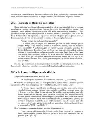 Curso de Introdução à Doutrina Espírita – IDE-JF / FEB 113
que detestem essas diferenças. Enquanto tenham razão de ser, subsistirão, e, enquanto subsis-
tirem, satisfarão a uma necessidade da própria natureza, favorecendo o progresso humano.
28.2 - Igualdade do Homem e da Mulher
Numa sociedade moralizada, não se compreenderá a diferença, que ainda hoje se observa,
entre homem e mulher. Neste sentido os Espíritos Superiores [LE - qst 817] perguntam: “Não
outorgou Deus a ambos a inteligência do bem e do mal e a faculdade de progredir?” Logo,
perante os códigos divinos ambos possuem os mesmos direitos; a diferença de sexo existe por
força da necessidade de experiências específicas por que o Espírito precisa passar. Aliás, o
Espírito, centelha divina, não possui sexo, conforme as denominações humanas.
“Entre o homem e a mulher existe a igualdade?”
“De direitos, sim; de funções, não. Preciso é que cada um esteja no lugar que lhe
compete. Ocupe-se do exterior o homem e do interior a mulher, cada um de acordo
com a sua aptidão. A lei humana, para ser eqüitativa, deve consagrar a igualdade dos
direitos do homem e da mulher. Todo privilégio a um ou a outro concedido é contrário
à justiça. A emancipação da mulher acompanha o progresso da civilização. Sua escra-
vização marcha de par com a barbaria. Os sexos, além disso, só existem na organiza-
ção física. Visto que os Espíritos podem encarnar num e noutro, sob esse aspecto ne-
nhuma diferença há entre eles. Devem, por conseguinte, gozar dos mesmos direitos.”
[LE - qst 822a]
Por mais que se acentuem as mudanças sociais no mundo, haverá sempre diversidade das
funções entre o homem e a mulher, por necessidade de planificação reencarnatória.
28.3 - As Provas da Riqueza e da Miséria
A igualdade das riquezas não é possível, pois
“A isso se opõe a diversidade de faculdades e caracteres.” [LE - qst 811]
Os homens não são iguais. Uns são mais previdentes, outros menos. Uns mais egoístas,
outros menos. Uns mais inteligentes, ativos e trabalhadores, outros menos. Logo,
“se fosse a riqueza repartida com igualdade, a cada um daria uma parcela mínima
e insuficiente que, supondo efetuada essa repartição, o equilíbrio em pouco tempo esta-
rá desfeito, pela diversidade dos caracteres e das aptidões; que, supondo-a possível e
durável, tendo cada um somente com o que viver, o resultado seria o aniquilamento de
todos os grandes trabalhos que concorrem para o progresso e para o bem-estar da Hu-
manidade; que, admitido desse ela a cada um necessário, já não haveria o aguilhão que
impele os homens às descobertas e aos empreendimentos úteis. Se Deus a concentra
em certos pontos, é para que daí se expanda em quantidade suficiente, de acordo com
as necessidades.” [ESE - cap. XVI it 8]
Deus concedeu as provas da riqueza a uns e da pobreza a outros,
“para experimentá-los de modos diferentes. Além disso, como sabeis, essas provas
foram escolhidas pelos próprios Espíritos, que nelas, entretanto, sucumbem com fre-
qüência.” [LE - qst 814]
 