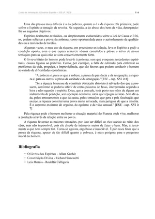 Curso de Introdução à Doutrina Espírita – IDE-JF / FEB 114
Uma das provas mais difíceis é a da pobreza, quanto o é a da riqueza. Na primeira, pode
sofrer o Espírito a tentação da revolta. Na segunda, a do abuso dos bens da vida, deturpando-
lhe os augustos objetivos.
Espíritos realmente evoluídos, ou simplesmente esclarecidos sobre a Lei de Causa e Efei-
to, podem solicitar a prova da pobreza, como oportunidade para o acrisolamento de qualida-
des ou a realização de tarefas.
Algumas vezes, o mau uso da riqueza, em precedente existência, leva o Espírito a pedir a
condição oposta, com o que espera ressarcir abusos cometidos e pôr-se a salvo de novas
tentações para as quais não se sinta convenientemente forte.
O livre-arbítrio do homem pode levá-lo à pobreza, sem que evoquem precedentes espiri-
tuais, causas ligadas ao pretérito. Como, por exemplo, a falta de estímulo para enfrentar os
problemas da vida, preguiça, a imprevidência, que são fatores que podem conduzir o homem
ao estado de dificuldades econômicas.
“A pobreza é, para os que a sofrem, a prova da paciência e da resignação; a rique-
za é, para os outros, a prova da caridade e da abnegação.”[ESE - cap. XVI it 8]
“Se a riqueza houvesse de constituir obstáculo absoluto à salvação dos que a pos-
suem, conforme se poderia inferir de certas palavras de Jesus, interpretadas segundo a
letra e não segundo o espírito, Deus, que a concede, teria posto nas mãos de alguns um
instrumento de perdição, sem apelação nenhuma, idéia que repugna à razão. Sem dúvi-
da, pelos arrastamentos a que dá causa, pelas tentações que gera e pela fascinação que
exerce, a riqueza constitui uma prova muito arriscada, mais perigosa do que a miséria.
É o supremo excitante do orgulho, do egoísmo e da vida sensual.” [ESE - cap. XVI it
7]
Pela riqueza pode o homem melhorar a situação material do Planeta onde vive, melhorar
a produção através da relação entre os povos.
A riqueza favorece as maiores tentações, por isso ser difícil ao rico acesso ao reino dos
céus, mas não impossível, pois ele dispõe de inúmeros meios de fazer o bem. Mas, é justa-
mente o que nem sempre faz. Torna-se egoísta, orgulhoso e insaciável. É por esses fatos que a
prova da riqueza, apesar de tão difícil quanto a pobreza, é mais perigosa para o progresso
moral do homem.
Bibliografia
• O Livros dos Espíritos - Allan Kardec
• Constituição Divina - Richard Simonetti
• Leis Morais - Rodolfo Calligaris
 