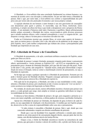 Curso de Introdução à Doutrina Espírita – IDE-JF / FEB 116
A liberdade e o livre-arbítrio têm uma correlação fundamental na criatura humana e au-
mentam de acordo com a sua elevação e conhecimento. Se por um lado temos a liberdade de
pensar, falar e agir, por outro lado, o livre-arbítrio nos confere a responsabilidade dos pró-
prios atos por terem sido eles praticados livremente e por nossa própria vontade.
A sujeição absoluta de um homem a outro homem é um erro gravíssimo de conseqüên-
cias desastrosas para quem o pratica. A escravidão, seja ela física, intelectual, sócio-
econômica, é sempre um abuso da força e que tende a desaparecer com o progresso da Huma-
nidade... É um atentado à Natureza onde tudo é harmonia e equilíbrio. Quem arbitrariamente
desfere golpes cerceando a liberdade dos outros, escravizando-os pelos diversos processos
que o mundo moderno oferece, sofre a natural conseqüência, e essa é a vergasta da dor , que
desperta e corrige, educa e levanta para os tirocínios elevados da vida.
Coube ao Cristianismo mostrar que, perante Deus, só existe uma espécie de homens e
que, mais ou menos puros e elevados, eles o são, não pela cor da epiderme ou do sangue, mas
pelo Espírito, isto é, pela melhor compreensão que tenham das coisas e principalmente pela
bondade que imprimam em seus atos.
29.2 - Liberdade de Pensar e de Consciência
A liberdade de pensamento, e de ação, constituem atributos essenciais do Espírito, outor-
gados por Deus ao criá-lo.
A liberdade de pensar é sempre ilimitada, porquanto ninguém pode domar o pensamento
alheio, aprisionando-o. Assim ensinam os Espíritos [LE - qst 833] ao responderem que “no
pensamento goza o homem de ilimitada liberdade, pois que não há como pôr-lhe peias. Pode-
se-lhe deter o vôo, porém, não aniquilá-lo.” Quando muito, ainda pela inferioridade e imper-
feição de nossa civilização, tenta-se conter a manifestação exterior do pensamento, ou seja, a
liberdade de expressão.
Se há algo que escapa a qualquer opressão é a liberdade de pensamento. Somente por ela
pode o homem gozar de liberdade absoluta. Ninguém consegue aprisionar o pensamento de
outrem - embora possa entravar-lhe a liberdade de exprimi-lo.
Pela ação da lei do progresso, a liberdade, em todas as suas modalidades evolui, especi-
almente a liberdade de pensar, pois atualmente já não vivemos na época do “crer ou morrer”,
como acontecia nos tempos da Inquisição ou Santo Ofício.
Na verdade, de século para século, menos dificuldade encontra o homem para pensar sem
peias e, a cada geração que surge, mais amplas se tornam as garantias individuais no tange à
inviolabilidade do foro íntimo.
Evidencia-se bem distinta a liberdade de pensar e de agir, pois enquanto a primeira se e-
xerce com maior amplidão, sem barreiras, a última padece de extensas e profundas limitações.
Apesar de a liberdade de pensar ser ilimitada, ela depende do grau evolutivo de cada Es-
pírito, na sua capacidade de irradiação e de discernimento. À medida que um Espírito progri-
de, desenvolve-se-lhe o senso de responsabilidade sobre seus atos e pensamentos.
“A toda criatura é concedida a liberdade de pensar, falar e agir, desde que essa
concessão subentenda o respeito aos direitos semelhantes do próximo.
Desde que o uso da faculdade livre engendre sofrimento e coerção para outrem,
incide-se em crime passível de cerceamento daquele direito, seja por parte das leis hu-
manas, sem dúvida nenhuma através da Justiça Divina.
Graças a isso, o limite da liberdade encontra-se inscrito na consciência de cada
pessoa, que gera para si mesma o cárcere de sombra e dor, a prisão sem barras em que
 