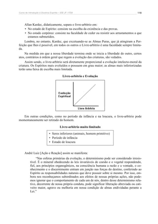 Curso de Introdução à Doutrina Espírita – IDE-JF / FEB 118
Allan Kardec, didaticamente, separa o livre-arbítrio em:
• No estado de Espírito: consiste na escolha da existência e das provas.
• No estado corpóreo: consiste na faculdade de ceder ou resistir aos arrastamentos a que
estamos submetidos.
Lembra, no entanto, Kardec, que excetuando-se as Almas Puras, que já atingiram a Per-
feição que lhes é possível, em todos os outros o Livre-arbítrio é uma faculdade sempre limita-
da.
Na medida em que a nossa liberdade termina onde se inicia a liberdade do outro, certos
atos, contrários à ordem geral que regem a evolução das criaturas, são vedados.
Assim sendo, o livre-arbítrio será diretamente proporcional a evolução intelecto-moral da
criatura. Os Espíritos mais evoluídos o possuem em grau maior; as almas mais inferiorizadas
terão uma faixa de escolha mais limitada.
Livre-arbítrio e Evolução
Em outras condições, como no período da infância e na loucura, o livre-arbítrio pode
momentaneamente ser retirado do homem.
Livre-arbítrio muito limitado
• Seres inferiores (animais, homem primitivo)
• Período de infância
• Estado de loucura
André Luiz [Ação e Reação] assim se manifesta:
“Nas esferas primárias da evolução, o determinismo pode ser considerado irresis-
tível. É o mineral obedecendo às leis invariáveis de coesão e o vegetal respondendo,
fiel, aos princípios organogênicos, na consciência humana a razão e a vontade, o co-
nhecimento e o discernimento entram em junção nas forças do destino, conferindo ao
Espírito as responsabilidades naturais que deve possuir sobre si mesmo. Por isso, em-
bora nos reconheçamos subordinados aos efeitos de nossas próprias ações, não pode-
mos ignorar que o comportamento de cada um de nós, dentro desse determinismo rela-
tivo, decorrente de nossa própria conduta, pode significar liberação abreviada ou cati-
veiro maior, agravo ou melhoria em nossa condição de almas endividadas perante a
Lei.”
 