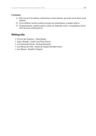 Curso de Introdução à Doutrina Espírita – IDE-JF / FEB 119
Conclusões
1) Pelo uso do livre-arbítrio, construímos o nosso destino, que pode ser de dores ou de
alegrias.
2) Livre-Arbítrio, na fase evolutiva em que nos encontramos, é sempre relativo.
3) O determinismo, também relativo, pode ser traduzido como a conseqüência inacei-
tável de nossa conduta prévia.
Bibliografia
• O Livro dos Espíritos - Allan Kardec
• Ação e Reação - André Luiz/Chico Xavier
• A Constituição Divina - Richard Simonetti
• Leis Morais da Vida - Joanna de Ângelis/Divaldo Franco
• Leis Morais - Rodolfo Calligaris
 