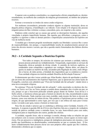 Curso de Introdução à Doutrina Espírita – IDE-JF / FEB 121
Cooperar com os poderes constituídos e as organizações oficiais empenhando-se, desinte-
ressadamente, na melhoria das condições da máquina governamental, no âmbito dos próprios
recursos.
Estimar e reverenciar os irmãos de outros credos religiosos.
Em nenhuma circunstância, pretender conduzir alguém ou alguma instituição, dessa ou
daquela prática religiosa, à humilhação e ao ridículo. Com relação à fé religiosa das pessoas
ninguém pensa em lhes violentar a crença; concordem, pois, em respeitar a dos outros.
Podemos então concluir que as causas que geram os desrespeitos humanos, são aquelas
vinculadas à própria imperfeição humana. São aquelas que dificultam o progresso, como o
orgulho e o egoísmo e todas as demais paixões e imperfeições características de Espíritos em
vias de melhoria moral.
À medida que o homem progride moralmente amplia sua liberdade e acresce-lhe o senso
de responsabilidade, isto porque, a responsabilidade resulta do amadurecimento pessoal em
torno dos deveres morais e sociais, que são a questão matriz fomentadora dos lídimos direitos
humanos.
30.2 - A Caridade Segundo a Doutrina Espírita
“Em todos os tempos, há exércitos de criaturas que ensinam a caridade, todavia,
poucas pessoas praticam-na verdadeiramente. Torquemada, organizando os serviços da
Inquisição, dizia-se portador da divina virtude. A caminho de terríveis suplícios, os
condenados eram compelidos a agradecer aos verdugos. Muitos deles, em plena fo-
gueira ou atados ao martírio da roda, acicatados pela flagelação da carne, eram obriga-
dos a louvar, de mãos postas, a bondade dos inquisidores que os condenava a morrer.
Essa caridade religiosa era irmã da caridade filosófica da Revolução Francesa.”
Evidentemente que não é nesse sentido que Allan Kardec, depois de aprofundar a medita-
ção em torno dos ensinamentos dos Espíritos Superiores, que se apoiavam nas claras lições do
Evangelho, concluiu com sabedoria que “Fora da Caridade não há salvação”, dando início a
uma nova concepção religiosa.
Na sentença “Fora da Caridade não há salvação”, estão encerrados os destinos dos ho-
mens, na Terra e no Céu; na Terra, porque a sombra desse estandarte eles viverão em paz; no
céu, porque os que a houverem praticado acharão graças diante do Senhor. Essa divisa é o
fecho celeste, a luminosa coluna que guia o homem no deserto da vida, encaminhando-se para
a Terra da Promissão. Nada exprime com mais exatidão, nada resume tão bem os deveres do
homem, como essa máxima de ordem divina. Não poderia o Espiritismo provar melhor a sua
origem, do que apresentando-a como regra, por isso que é um reflexo do mais puro Cristia-
nismo. Levando-a por guia, nunca o homem se transviará.
Para fim de estudo é preciso que se estabeleça a diferença entre Caridade, Esmola e Fi-
lantropia. A resposta à questão 886 de O Livro dos Espíritos fala-nos a respeito do verdadeiro
sentido da palavra caridade como a entendia Jesus, ou seja, benevolência para com todos,
indulgência para as imperfeições dos outros, perdão das ofensas.
A caridade, segundo Jesus, não se restringe à esmola; abrange todas as relações em que
nos achamos com os nossos semelhantes, sejam eles inferiores, nossos iguais ou nosso supe-
riores. Ela nos prescreve a indulgência, porque de indulgência precisamos nós mesmos, e nos
proíbe que humilhemos os desafortunados, contrariamente ao que se costuma fazer . O ho-
mem verdadeiramente bom procura elevar aos seus próprios olhos aquele que lhe é inferior,
diminuindo a distância que os separa.
 
