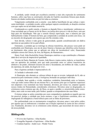 Curso de Introdução à Doutrina Espírita – IDE-JF / FEB 122
A caridade, sendo virtude por excelência constitui a mais alta expressão do sentimento
humano, sobre cuja base as construções elevadas do Espírito encontram firmeza para desdo-
brarem atividades enobrecidas em prol de todas as criaturas.
Vulgarmente confundida com a esmola - essa dádiva humilhante do que sobeja e repre-
senta inutilidade - a caridade excede, sobre qualquer aspecto considerado, as doações externas
com que supõe em tal atividade encerrá-la..
Condenando-se a pedir esmola, o homem se degrada física e moralmente: embrutece-se.
Uma sociedade que se baseie na lei de Deus e na justiça deve prover à vida do fraco, sem que
haja para ele humilhação. Não que a esmola mereça reprovação, mas a maneira por que
habitualmente é dada. O homem de bem, que compreende a caridade de acordo com Jesus, vai
ao encontro do desgraçado sem esperar que este lhe estenda a mão.
Sem dúvida, valioso é todo gesto de generosidade, quando consubstanciado em dádiva
oportuna ao que padece tal ou qual aflição.
Entretanto, a caridade que se restringe às ofensas transitórias, não poucas vezes pode ser
confundida com filantropia, esse ato de amor fraterno e humano que identifica certos homens
ao destinarem altas somas que se aplicam em obras de incontestável valor, financiando
múltiplos setores da Ciência, da Arte, da Higiene, do Humanismo...
Henry Ford, John Rockefeller foram filantropos eméritos a cuja contribuição a Humani-
dade deve serviços de inapreciável qualidade.
Vicente de Paulo, Damien de Veuster, João Bosco e tantos outros, todavia, se transforma-
ram em apóstolos da caridade, pois que nada possuindo entre os valores transitórios do
dinheiro e do poder, ofertaram tesouros de amor e fecundaram, em milhões de vidas, o pólen
da esperança, da saúde, da alegria de viver..
Para a legítima caridade é imprescindível a fé.
A Caridade é sobretudo cristã.
A filantropia, não obstante os valiosos tributo de que se reveste, independe da fé, não se
caracteriza pelo sentimento cristão, é irreligiosa, brotando em qualquer indivíduo.
A caridade, bem sentida e vivida, estabelece verdadeira fraternidade entre os homens,
visto que todos somos filhos de um mesmo Pai e, do mesmo jeito que os Espíritos superiores
nos amparam e nos sustentam nas lutas humanas, devemos, por nossa vez, amparar aqueles
nossos irmãos de Humanidade, considerados criminosos. Devemos amar os desgraçados, os
criminosos como criaturas que são, de Deus, as quais o perdão e a misericórdia serão conce-
didos, mais cedo ou mais tarde, pelo Senhor, quando se arrependerem das suas faltas.
Evitemos julgar as ações cometidas por esses companheiros ajudando-os naquilo que nos
for possível, porque a caridade que Jesus ensinou, e que o Espiritismo corrobora, deve ser
impregnada de indulgência e benevolência para com as faltas do próximos.
De conformidade com os ensinamentos evangélicos, devemos amar e orar pelos caídos,
por aqueles que se embrutecem e retardam sua evolução espiritual às custas de atos crimino-
sos. Finalmente, devemos ver os criminosos como doentes, que necessitam do nosso amor e
da nossa piedade.
Bibliografia
• O Livro dos Espíritos - Allan Kardec
• Evangelho Segundo o Espiritismo - Allan Kardec
• Conduta Espírita - André Luiz - Waldo Vieira
 