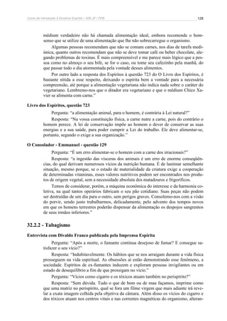 Curso de Introdução à Doutrina Espírita – IDE-JF / FEB 128
médium verdadeiro não há chamada alimentação ideal, embora recomende o bom-
senso que se utilize de uma alimentação que lhe não sobrecarregue o organismo.
Algumas pessoas recomendam que não se comam carnes, nos dias de tarefa medi-
única, quanto outros recomendam que não se deve tomar café ou beber chocolate, ale-
gando problemas de toxinas. É mais compreensível e me parece mais lógico que a pes-
soa como no almoço o seu bife, se for o caso, ou tome seu cafezinho pela manhã, do
que passar todo o dia atormentada pela vontade desses alimentos.
Por outro lado a resposta dos Espíritos à questão 723 do O Livro dos Espíritos, é
bastante nítida a esse respeito, deixando o espírita bem a vontade para a necessária
compreensão, até porque a alimentação vegetariana não indica nada sobre o caráter do
vegetariano. Lembremo-nos que o ditador era vegetariano e que o médium Chico Xa-
vier se alimenta com carne.”
Livro dos Espíritos, questão 723
Pergunta: “a alimentação animal, para o homem, é contrária à Lei natural?”
Resposta: “Na vossa constituição física, a carne nutre a carne, pois do contrário o
homem perece. A lei de conservação impõe ao homem o dever de conservar as suas
energias e a sua saúde, para poder cumprir a Lei do trabalho. Ele deve alimentar-se,
portanto, segundo o exige a sua organização.”
O Consolador - Emmanuel - questão 129
Pergunta: “É um erro alimentar-se o homem com a carne dos irracionais?”
Resposta: “a ingestão das vísceras dos animais é um erro de enorme conseqüên-
cias, do qual derivam numerosos vícios da nutrição humana. É de lastimar semelhante
situação, mesmo porque, se o estado de materialidade da criatura exige a cooperação
de determinadas vitaminas, esses valores nutritivos podem ser encontrados nos produ-
tos de origem vegetal, sem a necessidade absoluta dos matadouros e frigoríficos.
Temos de considerar, porém, a máquina econômica do interesse e da harmonia co-
letiva, na qual tantos operários fabricam o seu pão cotidiano. Suas peças não podem
ser destruídas de um dia para o outro, sem perigos graves. Consolemo-nos com a visão
do porvir, sendo justo trabalharmos, delicadamente, pelo advento dos tempos novos
em que os homens terrestres poderão dispensar da alimentação os despojos sangrentos
de seus irmãos inferiores.”
32.2.2 - Tabagismo
Entrevista com Divaldo Franco publicada pela Imprensa Espírita
Pergunta: “Após a morte, o fumante continua desejoso de fumar? E consegue sa-
tisfazer o seu vício?”
Resposta: “Indubitavelmente. Os hábitos que se nos arraigam durante a vida física
prosseguem na vida espiritual. As obsessões aí estão demonstrando esse fenômeno, a
sociedade. Espíritos de ex-fumantes induzem e exploram pessoas invigilantes ou em
estado de desequilíbrio a fim de que prossigam no vício.”
Pergunta: “Vícios como cigarro e os tóxicos atuam também no perispírito?”
Resposta: “Sem dúvida. Tudo o que de bom ou de mau façamos, imprime como
que uma matriz no perispírito, qual se fora um filme virgem que mais adiante irá reve-
lar a exata imagem colhida pela objetiva da câmara. Além disso os vícios do cigarro e
dos tóxicos atuam nos centros vitais e nas correntes magnéticas do organismo, alteran-
 
