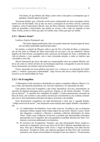 Curso de Introdução à Doutrina Espírita – IDE-JF / FEB 13
vida futura, de que Moisés não falara, assim como a das penas e recompensas que a-
guardam o homem depois da morte.”
Acrescenta Kardec que a filosofia cristã estava sedimentada em uma concepção inteira-
mente nova da Divindade. Esta já não era mais a concepção de um Deus terrível, ciumento,
vingativo, como O apresentava Moisés, mas um Deus clemente, soberanamente bom e justo,
cheio de mansidão e misericórdia, que perdoa ao vicioso e dá a cada um segundo as suas
obras. Enfim, já não é o Deus que quer ser temido, mas o Deus que quer ser amado.
2.3.1 - Quem é Jesus?
Lembra o Espírito Emmanuel, que
“De forma alguma poderíamos fazer um estudo minucioso da psicologia de Jesus,
por nos faltar maturidade espiritual para tanto.”
No entanto, a respeito do Messias, sabe-se que foi Ele o Enviado de Deus, a representa-
ção do Pai junto ao rebanho de filhos transviados de seu amor e de sua sabedoria. Diretor
angélico do orbe terreno, acompanhou todo o processo de formação da Terra, o primórdio da
vida no planeta, e vem seguindo, com a mais extremada atenção, a todos os espíritos que
vinculados a este orbe.
Mostra Emmanuel que Jesus não pode ser compreendido como um simples filósofo, ten-
do-se em conta os valores divinos de sua hierarquia espiritual, conseguidos à custa de inume-
ráveis encarnações em mundos, hoje já inexistentes.
Esteve encarnado em nosso planeta uma única vez, e tornou-se, na expressão do Codifi-
cador, o “modelo e guia para a humanidade”, haja vista ter sido Jesus o único Espírito Puro a
envolver-se na materialidade da Terra.
2.3.2 - Os Evangelhos
A Mensagem Cristã encontra-se distribuída nos quatro evangelhos (Mateus, Marcos, Lu-
cas e João), nas Epístolas apostólicas, nos Atos dos Apóstolos e no Apocalipse de João.
Uma análise crítica dos Evangelhos e das Cartas Apostólicas, leva-nos, naturalmente, ao
encontro de algumas passagens pouco aceitáveis, ilógicas ou até mesmo absurdas: “A tenta-
ção no deserto”, “A expulsão dos vendilhões do templo” e muitos pensamentos colocados na
boca de Jesus, não resistem a uma análise racional por encontrarem-se em evidente contradi-
ção com os mais elementares princípios da lógica, da justiça e da caridade.
Estes desencontros evangélicos em nada desmerecem a obra, que é, segundo Kardec,
“código universal da moral”, mas despertam nossa atenção para alguns detalhes vinculados a
ela:
a) As Adulterações Involuntárias: Jesus nada escreveu. Acredita-se que as primeiras
anotações tenham surgido muito tempo depois da sua morte. Marcos, Lucas e Paulo
não chegaram a conhecer o Messias e, portanto, colheram informações de outras
fontes. Todos essas evidências levam-nos a acreditar que determinadas colocações
apresentadas nos Evangelhos não correspondem à realidade absoluta dos fatos. Cer-
tamente, ocorreram adulterações involuntárias.
b) Os Enxertos dos Evangelistas: Notamos, que uma preocupação básica ocupava a
mente dos evangelistas: provar que Jesus era de fato o Messias aguardado pelos ju-
deus. Para que a Mensagem cristã viesse a vingar na Palestina, esta idéia deveria
prevalecer. Acredita-se então, que algumas passagens da Boa Nova não ocorreram
realmente, mas foram acrescentadas às anotações com esse objetivo. “O nascimento
 