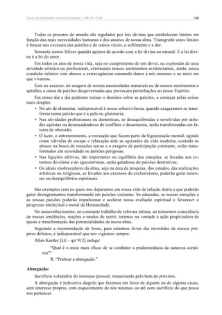 Curso de Introdução à Doutrina Espírita – IDE-JF / FEB 136
Todos os prazeres do mundo são regulados por leis divinas que estabelecem limites em
função das reais necessidades humanas e dos anseios de nossa alma. Transgredir estes limites
é buscar nos excessos das paixões e de outros vícios, o sofrimento e a dor.
Somente somos felizes quando agimos de acordo com a lei divina ou natural. E a lei divi-
na é a lei do amor.
Em todos os atos de nossa vida, seja no cumprimento de um dever, na expressão de uma
atividade artística ou profissional, externando nossos sentimentos evidenciamos, ainda, nossa
condição inferior com abusos e extravagâncias causando danos a nós mesmos e ao meio em
que vivemos.
Está no excesso, no exagero de nossas necessidades materiais ou de nossos sentimentos e
aptidões a causa de paixões desgovernadas que provocam perturbações ao nosso Espírito.
Em nosso dia a dia podemos treinar o domínio sobre as paixões, a começar pelas coisas
mais simples:
• No ato de alimentar, indispensável à nossa sobrevivência, quando exageramos se trans-
forma numa paixão que é a gula ou glutonaria;
• Nas atividades profissionais ou domésticas, se desequilibradas e envolvidas por atitu-
des egoístas ou desencadeadoras de conflitos e desarmonia, serão transformadas em fa-
tores de obsessão;
• O lazer, o entretenimento, a recreação que fazem parte da higienização mental; agindo
como válvulas de escape e relaxação ante as agressões da vida moderna, contudo os
abusos na busca de emoções novas e o exagero da participação constante, serão trans-
formados em ociosidade ou paixões perigosas;
• Nas ligações afetivas, tão importantes no equilíbrio das emoções, se levadas aos ex-
tremos do ciúme e do egocentrismo, serão geradoras de paixões destrutivas;
• Os ideais enobrecedores da alma, seja na área da pesquisa, dos estudos, das realizações
artísticas ou religiosas, se levados aos excessos do exclusivismo, poderão gerar neuro-
ses ou desequilíbrios espirituais.
São exemplos com os quais nos deparamos em nossa vida de relação diária e que poderão
gerar desregramentos transformando em paixões violentas. Se educadas, as nossas emoções e
as nossas paixões poderão impulsionar e acelerar nossa evolução espiritual e favorecer o
progresso intelectual e moral da Humanidade.
No autoconhecimento, no constante trabalho de reforma íntima, ao tomarmos consciência
de nossas tendências, reações e modos de sentir, teremos na vontade a ação propiciadora de
ajuste e transformação das potencialidades de nossa alma.
Seguindo a recomendação de Jesus, para estarmos livres das investidas de nossos pró-
prios defeitos, é indispensável que nos vigiemos sempre.
Allan Kardec [LE - qst 912] indaga:
“Qual é o meio mais eficaz de se combater a predominância da natureza corpó-
rea?”
R: “Praticar a abnegação.”
Abnegação:
Sacrifício voluntário do interesse pessoal, renunciando pelo bem do próximo.
A abnegação é indicativa daquilo que fazemos em favor de alguém ou de alguma causa,
sem interesse próprio, com esquecimento de nós mesmos ou até com sacrifício do que possa
nos pertencer.
 