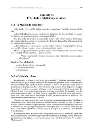 Curso de Introdução à Doutrina Espírita – IDE-JF / FEB 138
Capítulo 34
Felicidade e infelicidade relativas
34.1 - A Medida da Felicidade
Allan Kardec [LE - qst 920 seg] apresenta dois conceitos de Felicidade: Absoluta e Rela-
tiva.
A felicidade absoluta, segundo o codificador, é apanágio dos Espíritos Superiores, aque-
les Espíritos que alcançaram a soma completa das virtudes.
Não possuindo imperfeições e necessidades físicas e não estando mais na dependência
das reencarnações provacionais ou expiatória, eles desfrutam da completa felicidade, inalterá-
vel e incompreensível para nós.
A felicidade que nós é possível, no presente estágio evolutivo, é sempre relativa às nos-
sas condições intelecto-morais e nosso posicionamento ante a vida.
Quando indaga aos Benfeitores quanto a medida comum de felicidade a todos os homens
[LE - qst 922], Allan Kardec tem a seguinte resposta:
“Para a vida material, a posse do necessário; para a vida moral, a consciência pura
e a fé no futuro.”
Condições Para a Felicidade:
• A posse do necessário a vida material;
• A consciência tranqüila;
• A fé no futuro;
34.2 - Felicidade e Jesus
Estabelecendo, conforme o Eclesiastes, que a verdadeira “felicidade não é deste mundo”,
Jesus preconizou que o homem deve viver no mundo sem pertencer a ele, facultando-lhe o
autodescobrimento para superar o instinto e sublimá-lo com as conquistas da razão, a fim de
planar nas asas da angelitude. Não é feliz o homem em possuir ou deixar de possuir, mas pela
forma como possui ou como encara a falta da posse. O homem é mordomo, usufrutuário dos
talentos de que se encontra temporariamente investido na condição de donatário, mas dos
quais prestará contas. O ter ou deixar de ter é conseqüência natural de como usou ontem a
posse e de como usará hoje os patrimônios da vida, que sempre pertencem à própria vida,
representando Nosso Pai Excelso e Criador.
Situando no “amar ao próximo como a si mesmo” a pedra fundamental da felicidade, o
Cristo condiciona a existência humana ao supremo esforço do labor do bem em todas as
direções e latitudes da vida, dirigido a tudo e a todos, e elucida que cada um possui o que doa.
A felicidade é o bem que alguém proporciona ao seu próximo. O eu se anula então, para que
nasça a comunidade equilibrada, harmônica e feliz. A alegria de fazer feliz é a felicidade em
forma de alegria.
Construída nas bases da renúncia e da abnegação a felicidade não é imediata, fugaz, arre-
batadora e transitória. Caracteriza-se pela produtividade através do tempo, vazada na elabora-
ção das fontes vitais da paz de todos, a começar de hoje e não terminar nunca. Por isso não é
“deste mundo”.
 