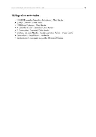 Curso de Introdução à Doutrina Espírita – IDE-JF / FEB 16
Bibliografia e referências
• [ESE] O Evangelho Segundo o Espiritismo - Allan Kardec
• [Gên] A Gênese - Allan Kardec
• [OP] Obras Póstumas - Allan Kardec
• A Caminho da Luz - Emmanuel/Chico Xavier
• O Consolador - Emmanuel/Chico Xavier
• Evolução em Dois Mundos - André Luiz/Chico Xavier - Waldo Vieira
• Cristianismo e Espiritismo - Leon Denis
• Cristianismo: A mensagem esquecida - Hermínio Miranda
 