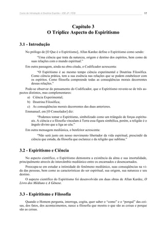 Curso de Introdução à Doutrina Espírita – IDE-JF / FEB 17
Capítulo 3
O Tríplice Aspecto do Espiritismo
3.1 - Introdução
No prólogo de [O Que é o Espiritismo], Allan Kardec define o Espiritismo como sendo:
“Uma ciência que trata da natureza, origem e destino dos espíritos, bem como de
suas relações com o mundo espiritual.”
Em outra passagem, ainda na obra citada, o Codificador acrescenta:
“O Espiritismo é ao mesmo tempo ciência experimental e Doutrina Filosófica.
Como ciência prática, tem a sua essência nas relações que se podem estabelecer com
os espíritos. Como filosofia compreende todas as conseqüências morais decorrentes
dessas relações.”
Pode-se observar do pensamento do Codificador, que o Espiritismo reveste-se de três as-
pectos distintos, mas complementares:
a) Ciência Experimental;
b) Doutrina Filosófica;
c) As conseqüências morais decorrentes das duas anteriores.
Emmanuel, em [O Consolador] diz:
“Podemos tomar o Espiritismo, simbolizado como um triângulo de forças espiritu-
ais. A ciência e a filosofia vinculam à Terra essa figura simbólica, porém, a religião é o
ângulo divino que a liga ao céu.”
Em outra mensagem mediúnica, o benfeitor acrescenta:
“Não será justo em nosso movimento libertador da vida espiritual, prescindir da
ciência que estuda, da filosofia que esclarece e da religião que sublima.”
3.2 - Espiritismo e Ciência
No aspecto científico, o Espiritismo demonstra a existência da alma e sua imortalidade,
principalmente através do intercâmbio mediúnico entre os encarnados e desencarnados.
Preocupa-se em estudar a intimidade do fenômeno mediúnico, suas conseqüências na vi-
da das pessoas, bem como as características do ser espiritual, sua origem, sua natureza e seu
destino.
O aspecto científico do Espiritismo foi desenvolvido em duas obras de Allan Kardec, O
Livro dos Médiuns e A Gênese.
3.3 - Espiritismo e Filosofia
Quando o Homem pergunta, interroga, cogita, quer saber o “como” e o “porquê” das coi-
sas, dos fatos, dos acontecimentos, nasce a filosofia que mostra o que são as coisas e porque
são as coisas.
 